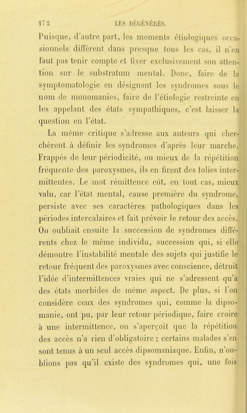 Puisque, d'autre part, les moments éliolugiijuos occa- sionnels diffèrent dans presque tous les cas, il n'en faut pas tenir compte et fixer exclusivement son atten- tion sur le substratum mental. Donc, faire de la symptomatologie en désignant les syndromes sous le nom de monomanies, faire de l'étiologie restreinte en les appelant des états sympathiques, c'est laisser la question en l'état. La même critique s'adresse aux auteurs qui cliei- chèrent à définir les syndromes d'après leur marche Frappés de leur périodicité, ou mieux de la répétition fréquente des paroxysmes, ils en firent des lolies inter- mittentes. Le mot rémittence eût, en tout cas, mieux valu, car l'état mental, cause première du syndrome, persiste avec ses caractères pathologiques dans les périodes intercalaires et fait prévoir le retour des accès. On oubliait ensuite la succession de syndromes diffé- rents chez le même individu, succession qui, si elle démontre l'instabilité mentale des sujets qui justifie le retour fréquent des paroxysmes avec conscience, détruit l'idée d'intermittences vraies qui ne s'adressent qu'à des états morbides de même aspect. De plus, si l'on considère ceux des syndromes qui, comme la dipso- manie, ont pu, par leur retour périodique, faire croire à une intermittence, on s'aperçoit que la répétition des accès n'a rien d'obligatoire : certains malades s'en sont tenus à un seul accès dipsomaniaque. Enfin, n'ou- blions pas qu'il existe des syndromes qui, une fois
