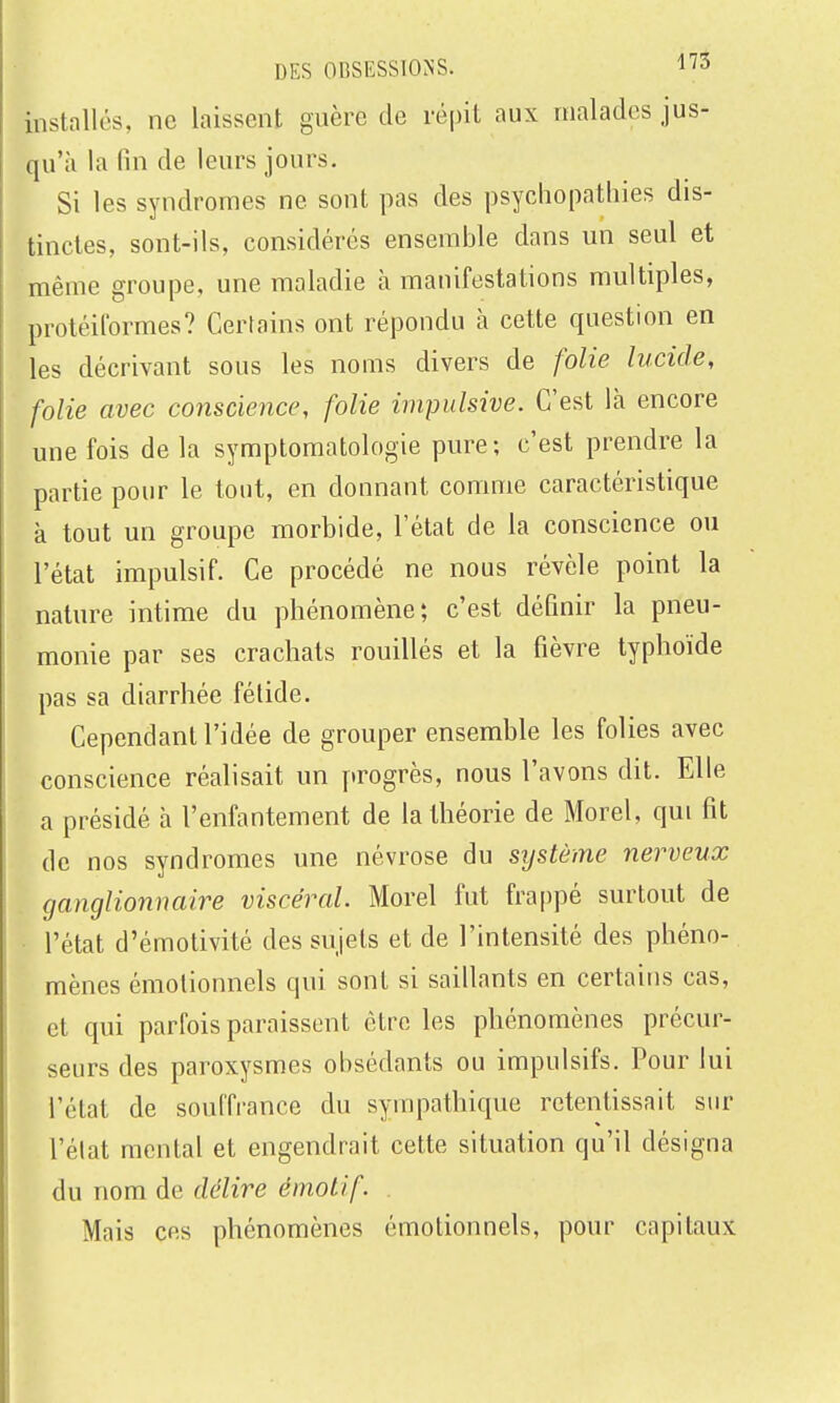DES 0BSESS10>-S. 3 installés, ne laissent guère de répit aux malades jus- qu'à la fin de leurs jours. Si les syndromes ne sont pas des psychopatliies dis- tinctes, sont-ils, considérés ensemble dans un seul et même groupe, une maladie à manifestations multiples, protéilbrmes? Certains ont répondu à cette question en les décrivant sous les noms divers de folie lucide, folie avec conscience, folie impulsive. C'est là encore une fois de la symptomatologie pure; c'est prendre la partie pour le tout, en donnant comme caractéristique à tout un groupe morbide, l'état de la conscience ou l'état impulsif. Ce procédé ne nous révèle point la nature intime du phénomène; c'est définir la pneu- monie par ses crachats rouillés et la fièvre typhoïde pas sa diarrhée fétide. Cependant l'idée de grouper ensemble les folies avec conscience réalisait un progrès, nous l'avons dit. Elle a présidé à l'enfantement de la théorie de Morel, qui fit de nos syndromes une névrose du système nerveux ganglionnaire viscéral. Morel fut frappé surtout de l'état d'émotivité des sujets et de l'intensité des phéno- mènes émotionnels qui sont si saillants en certains cas, et qui parfois paraissent être les phénomènes précur- seurs des paroxysmes obsédants ou impulsifs. Pour lui l'état de souffrance du sympathique retentissait sur l'état mental et engendrait cette situation qu'il désigna du nom de délire émotif. Mais ces phénomènes émotionnels, pour capitaux