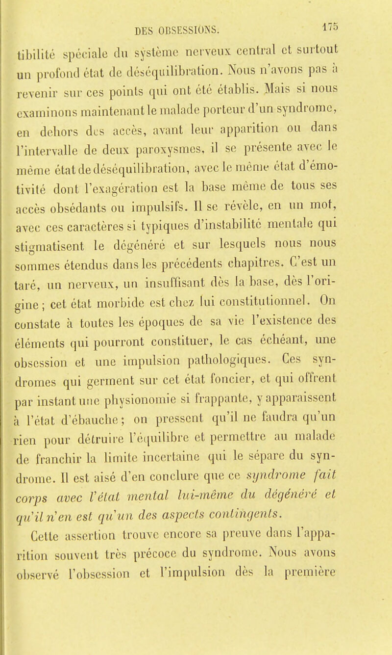tibilité spéciale du syslèmc nerveux central et surtout un profond état de déséquilibi'ation. Nous n'avons pas à revenir sur ces points qui ont été établis. Mais si nous examinons maintenant le malade porteur d'un syndrome, en dehors des accès, avant leur apparition ou dans l'intervalle de deux paroxysmes, il se présente avec le même étatdedéséquilibration, aveclemênu^ état d'émo- tivilé dont l'exagération est la base même de tous ses accès obsédants ou impulsifs. Il se révèle, en un mot, avec ces caractères si typiques d'instabilité mentale qui sti'Tmatisent le dcirénéré et sur lesquels nous nous sommes étendus dans les précédents chapitres. C'est un taré, un nerveux, un insuffisant dès la base, dès l'ori- aine • cet état morbide est chez lui constitutionnel. On constate à toutes les époques de sa vie l'existence des éléments qui pourront constituer, le cas échéant, une obsession et une impulsion pathologiques. Ces syn- dromes qui germent sur cet état foncier, et qui offrent par instant une physionomie si frappante, y apparaissent à l'état d'ébauche; on pressent qu'il ne faudra qu'un rien pour détruii-e l'équilibre et permettre au malade de franchir la limite incertaine qui le sépare du syn- drome. Il est aisé d'en conclure que ce syndrome fait corps avec Vélat mental lui-même du dégénéré et qiiiln'en est quun des aspects contingents. Cette assertion trouve encore sa preuve dans l'appa- rition souvent très précoce du syndrome. Nous avons observé l'obsession et l'impulsion dès la première