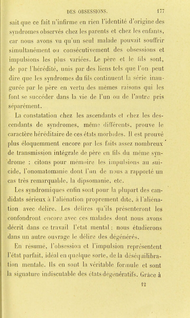 sait que ce fait n'infirme en rien l'identité d'origine des syndromes observés chez les parents et chez les enfanis, car nous avons vu qu'un seul malade pouvait souiï'rir simultanément on consécutivement des obsessions et impulsions les plus variées. Le père et le lils sont, de ])ar l'hérédité, unis par des liens tels que l'on peut dire que les syndromes du fds continuent la série inau- gurée par le père en vertu des mêmes raisons qui les font se succéder dans la vie de l'un ou de l'autre pris séparément. La constatation chez les ascendants et chez les des- cendants de syndromes, même dillerents, prouve le caractère héréditaire de ces états morbides. Il est prouvé plus éloquemraent encore par les faits assez nombreux de transmission intégrale de père en fils du même syn- drome : citons pour mémoire les impulsions au sui- cide, l'onomatomanie dont l'ini de nous a rapporté un cas très remarquable, la dipsomanie, etc. Les syndromiques enfin sont pour la plupart des can- didats sérieux ii l'aliénation proprement dite, <à l'aliéna- tion avec délire. Les délires (pi'ils présenteront les confondront encore avec ces malades dont nous avons décrit dans ce travail l'état mental ; nous étudierons dans un autre ouvrage le délire des dégénérés. En résumé, l'obsession et l'impulsion représentent l'état parfait, idéal en quelque sorte, de la déséquilibra- tion mentale, ils en sont la véritable formule et sont la signature indiscutable des étalsdogenératifs. Grâce à 12