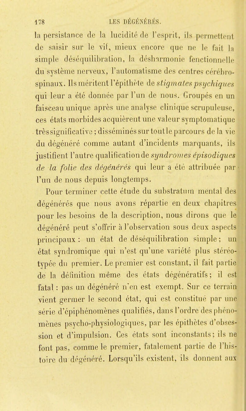 la persistance de la lucidilé de l'cspi-it, ils permettent de saisir sur le vif, mieux encore que ne le fait la simple déséquilibration, la désharmonie fenclionnelle du système nerveux, l'automatisme des centres cérébro- spinaux. Ils méritent l'épithète de stigmates psychiques qui leur a été donnée par l'un de nous. Groupés en un faisceau unique après une analyse clinique scrupuleuse, ces états morbides acquièrent une valeur symptomatique trèssignificativc ; disséminés sur toutle parcours de la vie du dégénéré comme autant d'incidents marquants, ils justifient l'autre qualification de syndromes épisodiques de la folie des dégénérés qui leur a été attribuée par l'un de nous depuis longtemps. Pour terminer cette étude du substratiiin mental des dégénérés que nous avons répartie en deux chapitres pour les besoins de la description, nous dirons que le dégénéré peut s'offrir à l'observation sous doux aspects principaux : un état de déséquilibration simple ; un état syndromique qui n'est qu'une variété plus stéréo- typée du premier. Le premier est constant, il fait partie de la définition même des états dégénératifs ; il est fatal : pas un dégénéré n'en est exempt. Sur ce terrain vient germer le second état, qui est constitué par une série d'cpipbénomènes qualifiés, dans l'ordre des phéno- mènes psycho-physiologiques, par les épithètes d'obses- sion et d'impulsion. Ces états sont inconstants; ils ne font pas, comme le premier, fatalement partie de l'his- toire du dégénéré. Lorsqu'ils existent, ils donnent aux