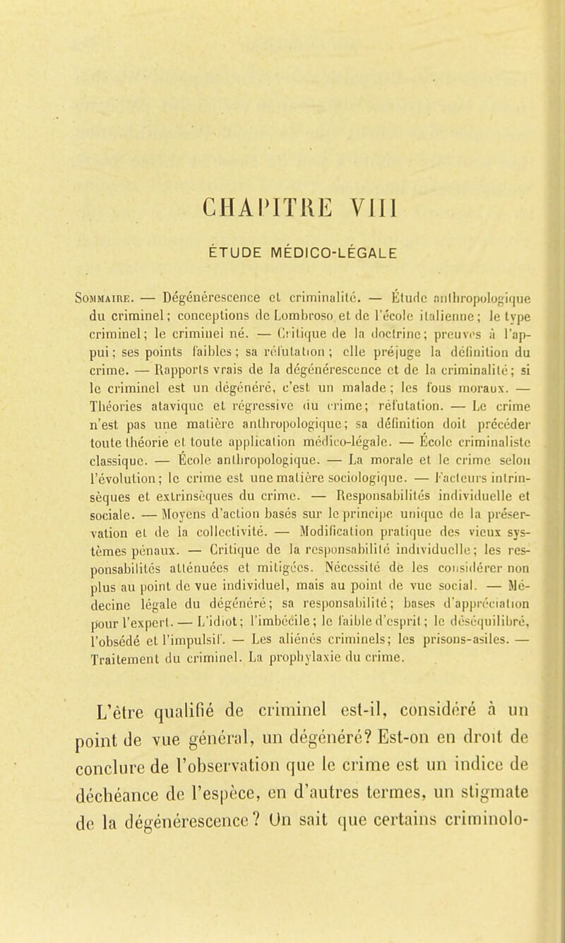 CHAPITRE Vlll ÉTUDE MÉDICO-LÉGALE Sommaire. — Dégénérescence eL criminalité. — Étude anlliropoiogique du criminel; conceptions de Lombroso et de l'école italienne; le type criminel; le criminel né. — Critique de la doctrine; preiivi's à l'ap- pui; ses points faibles; sa rélulation ; elle préjuge la définition du crime. — Rapports vrais de la dégénérescence et de la criminalité; si le criminel est un dégénéré, c'est un malade ; les fous moraux. — Tbéories atavique et régressive du crime; réfutation. — Le crime n'est pas une matière anthropologique; sa définition doit précéder toute théorie et toute application médico-légale. — École criminalistc classique. — École anthropologique. — La morale et le crime selon l'évolution; le crime est une matière sociologique. — Facleui's intrin- sèques et extrinsèques du crime. — Responsabilités individuelle et sociale. —Moyens d'action basés sur le principe unique de la préser- vation et de la collectivité. — Modification pratique des vieux sys- tèmes pénaux. — Critique de la rcspunsabililé individuelle; les res- ponsabilités allénuécs et mitigées. Nécessité de les considérer non plus au point de vue individuel, mais au point de vue social. — Mé- decine légale du dégénéré; sa responsabilité; bases d'appréciation pour l'expert. — L'idiot; l'imbécile; le faible d'esprit; le déséquilibré, l'obsédé et l'impulsif. — Les aliénés criminels; les prisons-asiles. — Traitement du criminel. La prophylaxie du crime. L'être qualifié de criminel est-il, considéré à un point de vue général, un dégénéré? Est-on en droit de conclure de l'observation que le crime est un indice de déchéance de l'espèce, en d'autres termes, un stigmate de la dégénérescence? Un sait que certains criminolo-