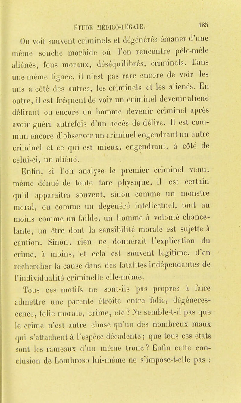 On voit souvent criminels et dégénérés émaner d'une môme souche morbide où l'on rencontre pêle-méle aliénés, fous moraux, déséquilibrés, criminels. Dans une même lignée, il n'est pas rare encore de voir les uns à côté des autres, les criminels et les aliénés. En outre, il est fréquent de voir un criminel devenir aliéné délirant ou encore un homme devenir criminel après avoir guéri autrefois d'un accès de délire. Il est com- mun encore d'observer un criminel engendrant un autre criminel et ce qui est mieux, engendrant, à côté de celui-ci, un aliéné. Enfin, si l'on analyse le premier criminel venu, même dénué de toute tare physique, il est certain qu'il apparaîtra souvent, sinon comme un monstre moral, ou comme un dégénéré intellectuel, tout au ! moins comme un faible, un homme à volonté chance- lante, un être dont la sensibilité morale est sujette à I caution. Sinon, rien ne donnerait l'explication du crime, à moins, et cela est souvent légitime, d'en rechercher la cause dans des fatalités indépendantes de l'individualité criminelle elle-même. Tous ces motifs ne sont-ils pas propres à faire admettre une parenté étroite entre folie, dégénéres- cence, folie morale, crime, elc? Ne semble-t-il pas que le crime n'est autre chose qu'un des nombreux maux qui s'attachent à l'espèce décadente ; que tous ces états sont les rameaux d'un même tronc? Enfin cotte con- clusion de Lombroso lui-même ne s'impose-t-elle pas :
