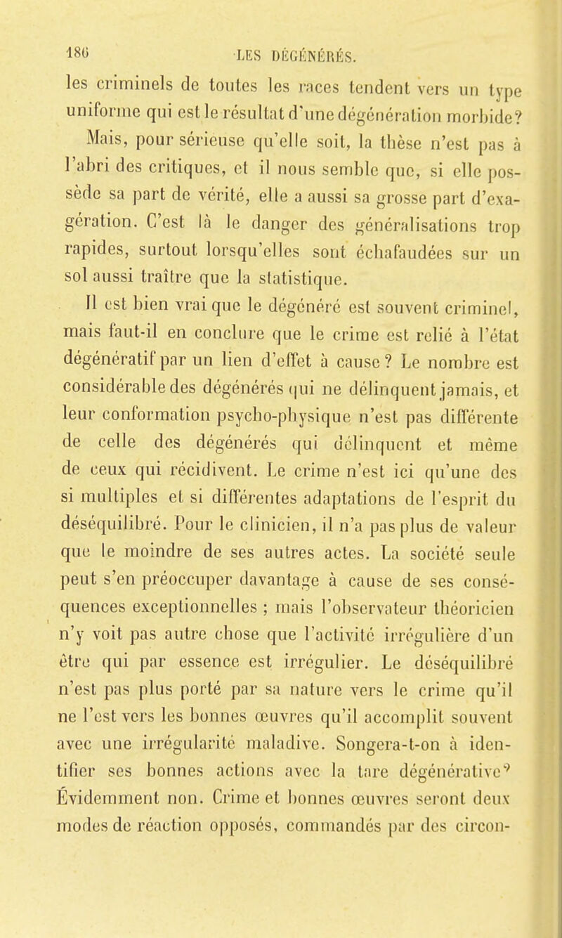 les criminels de toutes les races tendent vers un type uniforme qui est le résultat d'une dégcnéralion morbide? Mais, pour sérieuse qu'elle soit, la thèse n'est pas à l'abri des critiques, et il nous semble que, si elle pos- sède sa part de vérité, elle a aussi sa grosse part d'exa- gération. C'est là le danger des généralisations trop rapides, surtout lorsqu'elles sont échafaudées sur un sol aussi traître que la statistique. 11 est bien vrai que le dégénéré est souvent criminel, mais faut-il en conclure que le crime est relié à l'état dégénératif par un lien d'effet à cause? Le nombre est considérable des dégénérés qui ne délinquent jamais, et leur conformation psycho-physique n'est pas différente de celle des dégénérés qui délinquent et même de ceux qui récidivent. Le crime n'est ici qu'une des si multiples et si différentes adaptations de l'esprit du déséquilibré. Pour le clinicien, il n'a pas plus de valeur que le moindre de ses autres actes. La société seule peut s'en préoccuper davantage à cause de ses consé- quences exceptionnelles ; mais l'observateur théoricien n'y voit pas autre chose que l'activité irrégulière d'un être qui par essence est irrégulier. Le déséquilibré n'est pas plus porté par sa nature vers le crime qu'il ne l'est vers les bonnes œuvres qu'il accomplit souvent avec une irrégularité maladive. Songera-t-on à iden- tifier ses bonnes actions avec la tare dégénérative'' Evidemment non. Crime et bonnes œuvres seront deux modes de réaction opposés, commandés par des circon-