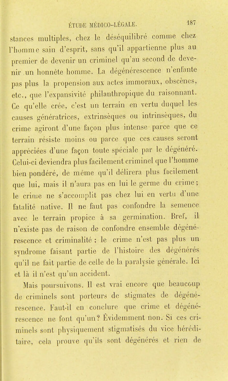 Stances multiples, chez le déséquilibré comme chez l'homme sain d'esprit, sans qu'il appartienne plus au premier de devenir un criminel qu'au second de deve- nir un honnête homme. La dégénérescence n'entante pas plus la propension aux actes immoraux, obscènes, etc., que l'expansivité philanthropique du raisonnant. Ce qu'elle crée, c'est un terrain en vertu duquel les causes génératrices, extrinsèques ou intrinsèques, du crime agiront d'une façon plus intense parce que ce terrain résiste moins ou parce que ces causes seront appréciées d'une façon toute spéciale par le dégénéré. Celui-ci deviendra plus facilement criminel que l'homme bien pondéré, de même qu'il délirera plus facilement que lui, mais il n'aura pas en lui le germe du crime ; le crime ne s'accomplit pas chez lui en vertu d'une fatalité native. Il ne faut pas confondre la semence avec le terrain propice à sa germination. Bref, il n'existe pas de raison de confondre ensemble dégéné- rescence et criminalité ; le crime n'est pas plus un syndrome faisant partie de l'histoire des dégénérés qu'il ne fait partie de celle de la paralysie générale. Ici et là il n'est qu'un accident. Mais poursuivons. Il est vrai encore que beaucoup de criminels sont porteurs de stigmates de dégéné- rescence. Faut-il en conclure que crime et dégéné- rescence ne font qu'un? Évidemment non. Si ces cri- minels sont physiquement stigmatisés du vice hérédi- taire, cela ])rouve qu'ils sont dégénérés et rien de