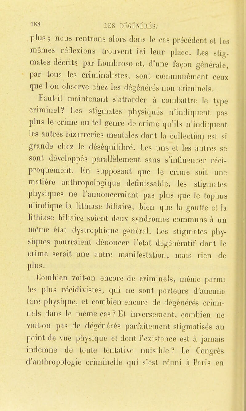 plus ; nous rentrons alors dans le cas précédent et les mêmes réflexions trouvent ici leur place. Les stio-. mates décrits par Lombroso et, d'une façon générale, par tous les criminalistes, sont communément ceux que l'on observe chez les dégénérés non criminels. Faut-il maintenant s'attarder à combattre le type crimmel? Les stigmates physiques n'indiquent pas plus le crime ou tel genre de crime qu'ils n'indiquent les autres bizarreries mentales dont la collection est si grande chez le déséquilibré. Les uns et les autres se sont développés parallèlement sans s'influencer réci- proquement. En supposant que le cnme soit une matière anthropologique défînissahle, les stigmates physiques ne l'annonceraient pas plus que le tophus n'indique la lithiase biliaire, bien que la goutte et la lithiase biliaire saient deux syndromes communs à un même élat dystrophique général. Los stigmates phy- siques pourraient dénoncer l'état dégénératif dont le crime serait une autre manifestation, mais rien de plus. Combien voit-on encore de criminels, même parmi les plus récidivistes, qui ne sont porteurs d'aucune tare physique, et combien encore de dégénérés crimi- nels dans le même cas? Et inversement, combien ne voit-on pas de dégénérés parfaitement sligmatisés au point de vue physique et dont l'existence est à jamais indemne de toute tentative nuisible ? Le Congrès d'anthropologie criminelle qui s'est réuni à Paris on