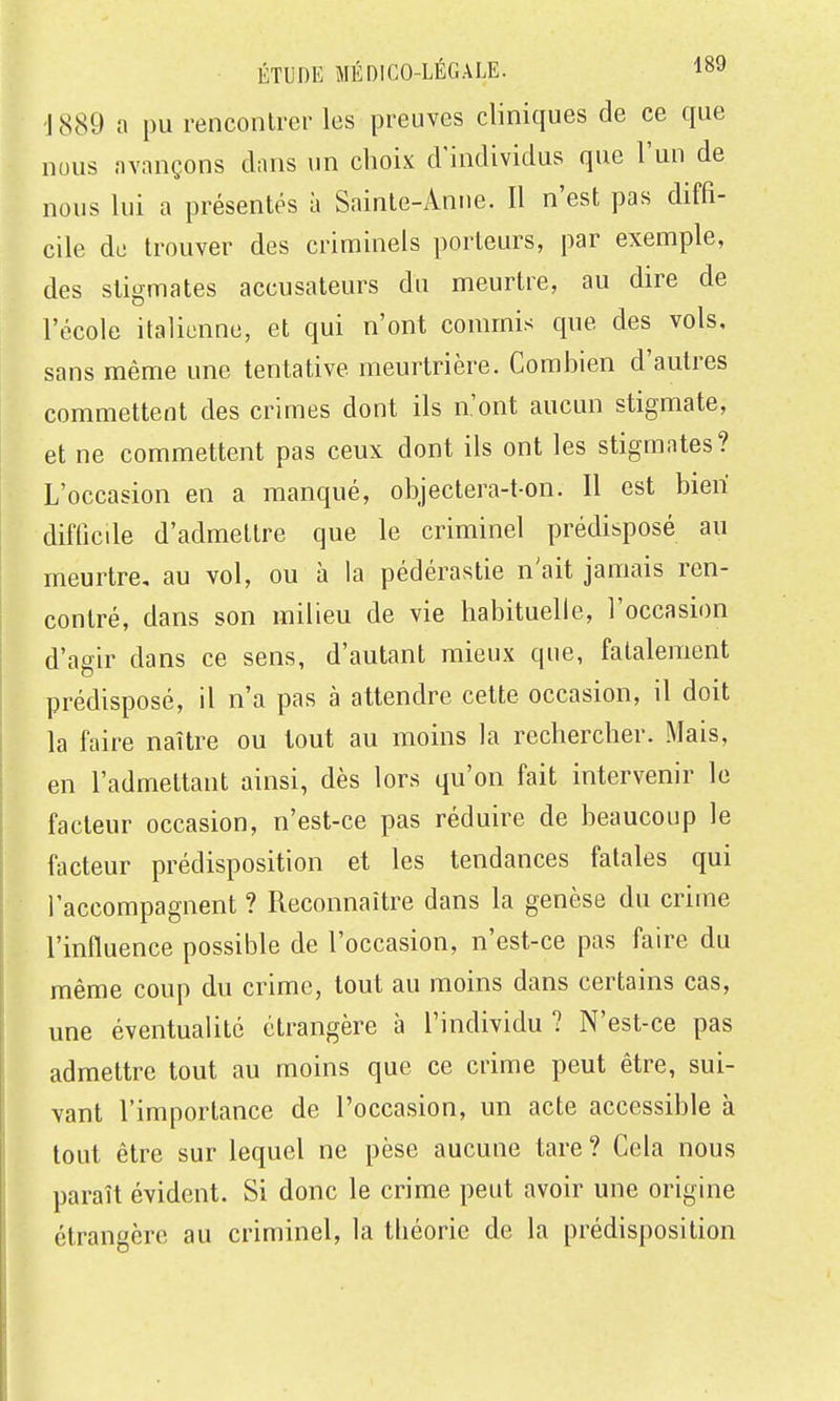 -J 889 a pu renconlrei- les preuves cliniques de ce que nous avançons dans un choix d'individus que l'un de nous lui a présentés à Sainte-Anne. Il n'est pas diffi- cile du trouver des criminels porteurs, par exemple, des stigmates accusateurs du meurtre, au dire de l'école italienne, et qui n'ont commis que des vols, sans même une tentative meurtrière. Combien d'autres commettent des crimes dont ils n'ont aucun stigmate, et ne commettent pas ceux dont ils ont les stigmates? L'occasion en a manqué, objectera-t-on. Il est bien difficile d'admettre que le criminel prédisposé au meurtre, au vol, ou à la pédérastie n'ait jamais ren- contré, dans son milieu de vie habituelle, l'occasion d'agir dans ce sens, d'autant mieux que, fatalement prédisposé, il n'a pas à attendre cette occasion, il doit la faire naître ou tout au moins la rechercher. Mais, en l'admettant ainsi, dès lors qu'on fait intervenir le facteur occasion, n'est-ce pas réduire de beaucoup le facteur prédisposition et les tendances fatales qui l'accompagnent ? Reconnaître dans la genèse du crime l'influence possible de l'occasion, n'est-ce pas faire du même coup du crime, tout au moins dans certains cas, une éventualité étrangère à l'individu? N'est-ce pas admettre tout au moins que ce crime peut être, sui- vant l'importance de l'occasion, un acte accessible à tout être sur lequel ne pèse aucune tare? Cela nous paraît évident. Si donc le crime peut avoir une origine étrangère au criminel, la théorie de la prédisposition