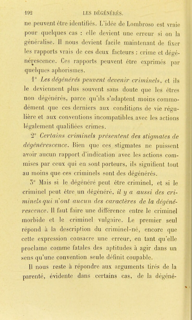 ne peiivejnt être identifies. L'idée de Lombroso est vraie pour quelques cas ; elle devient une erreur si on la généralise. 11 nous devient facile maintenant de fixer les rapports vrais de ces deux facteurs : crime et dégé- nérescence. Ces rapports peuvent être exprimés par quelques aphorismes. 1° Les dégénérés peuvent devenir criminels, et ils le deviennent plus souvent sans doute que les êtres non dégénérés, parce qu'ils s'adaptent moins commo- dément que ces derniers aux conditions de vie régu- lière et aux conventions incompatibles avec les actions légalement qualifiées crimes. 2 Certains criminels présentent des stigmates de dégénérescence. Bien que ces stigmates ne puissent avoir aucun rapport d'indication avec les actions com- mises par ceux qui en sont porteurs, ils signifient tout au moins que ces criminels sont des dégénérés. 3° Mais si le dégénéré peut être criminel, et si le criminel peut être un dégénéré, il ij a aussi des cri- minels qui nont aucun des caractères de la dégéné- rescence. Il faut faire une différence entre le criminel morbide et le criminel vulgaire. Le premier seul répond à la description du criminel-né, encore que cette expression consacre une erreur, en tant qu'elle proclame comme fatales des aptitudes à agir dans un sens qu'une convention seule définit coupable. Il nous reste à répondre aux arguments tirés de la parenté, évidente dans certains cas, de la dégéné-
