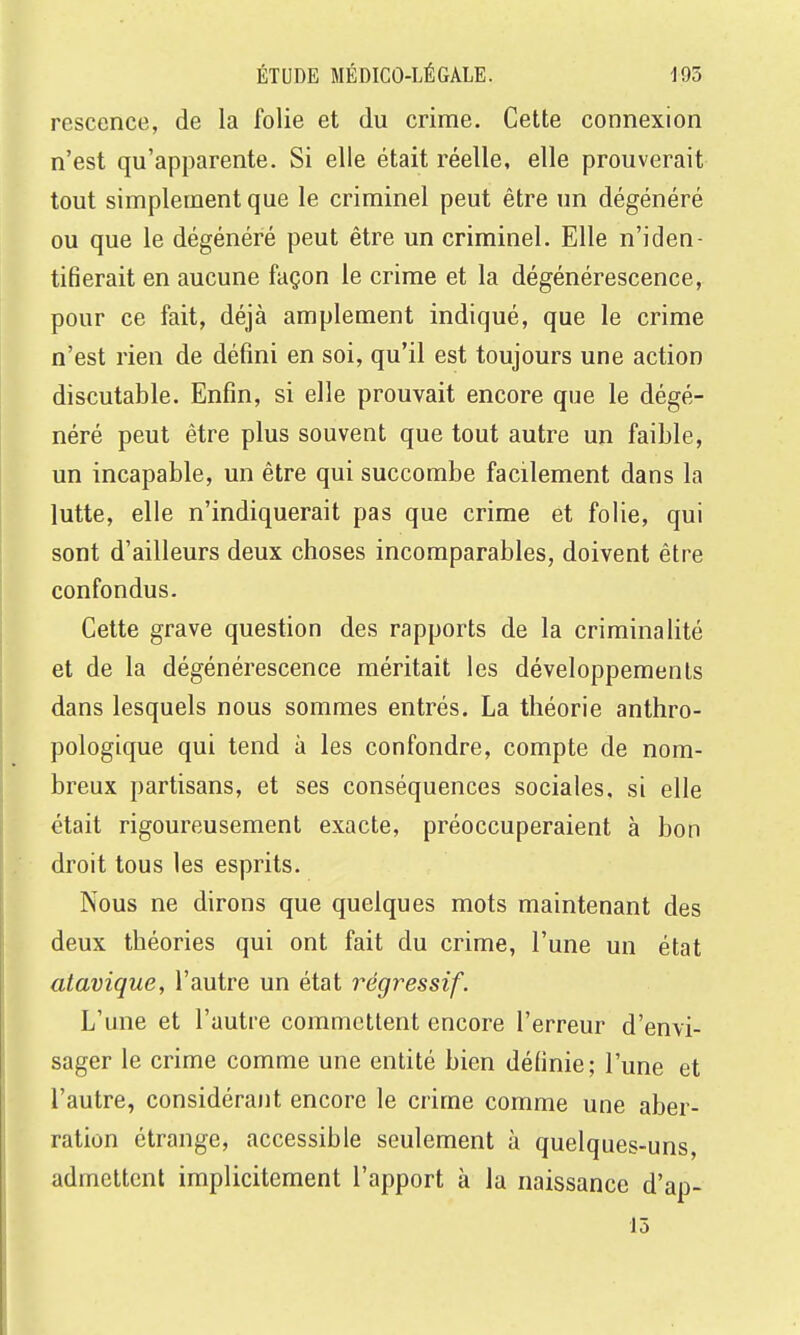 rescence, de la folie et du crime. Cette connexion n'est qu'apparente. Si elle était réelle, elle prouverait tout simplement que le criminel peut être un dégénéré ou que le dégénéré peut être un criminel. Elle n'iden- tifierait en aucune façon le crime et la dégénérescence, pour ce fait, déjà amplement indiqué, que le crime n'est rien de défini en soi, qu'il est toujours une action discutable. Enfin, si elle prouvait encore que le dégé- néré peut être plus souvent que tout autre un faible, un incapable, un être qui succombe facilement dans la lutte, elle n'indiquerait pas que crime et folie, qui sont d'ailleurs deux choses incomparables, doivent être confondus. Cette grave question des rapports de la criminalité et de la dégénérescence méritait les développements dans lesquels nous sommes entrés. La théorie anthro- pologique qui tend à les confondre, compte de nom- breux partisans, et ses conséquences sociales, si elle était rigoureusement exacte, préoccuperaient à bon droit tous les esprits. Nous ne dirons que quelques mots maintenant des deux théories qui ont fait du crime, l'une un état atavique, l'autre un état régressif. L'une et l'autre commettent encore l'erreur d'envi- sager le crime comme une entité bien définie; l'une et l'autre, considérant encore le crime comme une aber- ration étrange, accessible seulement à quelques-uns, admettent implicitement l'apport à la naissance d'ap- 15