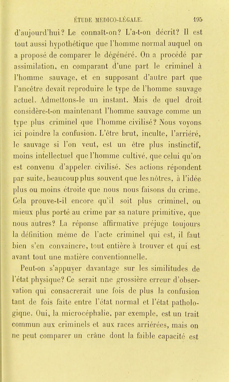 d'aujourd'hui? Le connaît-on? L'a-t-on décrit? Il est tout aussi hypothétique que l'homme normal auquel on a proposé de comparer le dégénéré. On a procédé par assimilation, en comparant d'une part le criminel à l'homme sauvage, et en supposant d'autre part que l'ancêtre devait reproduire le type de l'homme sauvage actuel. Admettons-le un instant. Mais de quel droit, considère-t-on maintenant l'homme sauvage comme un type plus criminel que l'homme civilisé? Nous voyons, ici poindre la confusion. L'être brut, inculte, l'arriéré, le sauvage si l'on veut, est un être plus instinctif, moins intellectuel que l'homme cultivé, que celui qu'on est convenu d'appelerx civilisé. Ses actions répondent par suite, beaucoup plus souvent que les nôtres, à l'idée plus ou moins étroite que nous nous faisons du crime. Cela prouve-t-il encore qu'il soit plus criminel, ou mieux plus porté au crime par sa nature primitive, que nous autres? La réponse affirmative préjuge toujours la définition même de l'acte criminel qui est, il faut bien s'en convaincre, tout entière à trouver et qui est avant tout une matière conventionnelle. Peut-on s'appuyer davantage sur les similitudes de l'état physique? Ce serait une grossière erreur d'obser- vation qui consacrerait une fois de plus la confusion tant de fois faite entre l'état normal et l'état patholo- giqne. Oui, la microcéphalie, par exemple, est un Irait commun aux criminels et aux races arriérées, mais on ne peut comparer un crâne dont la faible capacité est