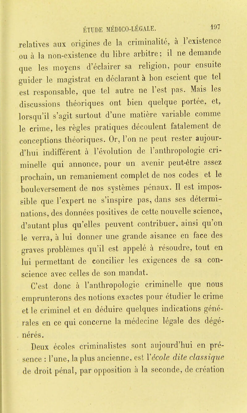relatives aux origines de la criminalité, à l'existence ou k la non-existence du libre arbitre; il ne demande que les moyens d'éclairer sa religion, pour ensuite guider le magistrat en déclarant à bon escient que tel est responsable, que tel autre ne l'est pas. Mais les discussions théoriques ont bien quelque portée, et, lorsqu'il s'agit surtout d'une matière variable comme le crime, les règles pratiques découlent fatalement de conceptions théoriques. Or, l'on ne peut rester aujour- d'hui indifférent à l'évolution de l'anthropologie cri- minelle qui annonce, pour un avenir peut-être assez prochain, un remaniement complet de nos codes et le bouleversement de nos systèmes pénaux. Il est impos- sible que l'expert ne s'inspire pas, dans ses détermi- nations, des données positives de cette nouvelle science, d'autant plus qu'elles peuvent contribuer, ainsi qu'on le verra, h lui donner une grande aisance en face des graves problèmes qu'il est appelé à résoudre, tout en lui permettant de concilier les exigences de sa con- science avec celles de son mandat. C'est donc à l'anthropologie criminelle que nous emprunterons des notions exactes pour étudier le crime et le criminel et en déduire quelques indications géné- rales en ce qui concerne la médecine légale des dégé- nérés. Deux écoles criminalistes sont aujourd'hui en pré- sence : l'une, la plus ancienne, est Vécole dite classique de droit pénal, par opposition à la seconde, de création