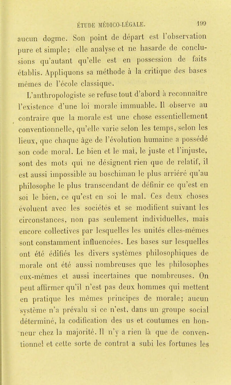 aucun dogme. Son point de départ est l'observation pure et simple ; elle analyse et ne hasarde de conclu- sions qu'autant qu'elle est en possession de faits établis. Appliquons sa méthode à la critique des bases mêmes de l'école classique. L'anthropologiste se refuse tout d'abord à reconnaître l'existence d'une loi morale immuable. Il observe au contraire que la morale est une chose essentiellement conventionnelle, qu'elle varie selon les temps, selon les lieux, que chaque âge de l'évolution humaine a possédé son code moral. Le bien et le mal, le juste et l'injuste, sont des mots qui ne désignent rien que de relatif, il est aussi impossible au boschiman le plus arriéré qu'au philosophe le plus transcendant de définir ce qu'est en soi le bien, ce qu'est en soi le mal. Ces deux choses évoluent avec les sociétés et se modifient suivant les circonstances, non pas seulement individuelles, mais encore collectives par lesquelles les unités elles-mêmes sont constamment influencées. Les bases sur lesquelles ont été édifiés les divers systèmes philosophiques de morale ont été aussi nombreuses que les philosophes eux-mêmes et aussi incertaines que nombreuses. On peut affirmer qu'il n'est pas deux hommes qui mettent en pratique les mêmes principes de morale; aucun système n'a prévalu si ce n'est, dans un groupe social déterminé, la codification des us et coutumes en hon- neur chez la majorité. Il n'y a rien là que de conven- tionnel et celte sorte de contrat a subi les fortunes les