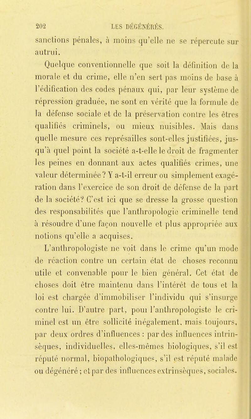 sanctions pénales, à moins qu'elle ne se répercute sur autrui. Quelque conventionnelle que soit la définition de la morale et du crime, elle n'en sert pas moins de base à l'édification des codes pénaux qui, par leur système de répression graduée, ne sont en vérité que la formule de la défense sociale et de la préservation contre les êtres qualifiés criminels, ou mieux nuisibles. Mais dans quelle mesure ces représailles sont-elles justifiées, jus- qu'à quel point la société a-t-elle le droit de fragmenter les peines en donnant aux actes qualifiés crimes, une valeur déterminée ? Y a-t-il erreur ou simplement exagé- ration dans l'exercice de son droit de défense de la part de la société? C'est ici que se dresse la grosse question des responsabilités que l'anthropologie criminelle tend à résoudre d'une façon nouvelle et plus appropriée aux notions qu'elle a acquises. L'anthropologiste ne voit dans le crime qu'un mode de réaction contre un certain état de choses reconnu utile et convenable pour le bien général. Cet état de choses doit être maintenu dans l'intérêt de tous et la loi est chargée d'immobiliser l'individu qui s'insurge contre lui. D'autre part, poui l'anthropologiste le cri- minel est un être sollicité inégalement, mais toujours, par deux ordres d'influences : par des influences intrin- sèques, individuelles, elles-mêmes biologiques, s'il est réputé normal, biopalhologiques, s'il est réputé malade ou dégénéré ; et par des influences extrinsèques, sociales.