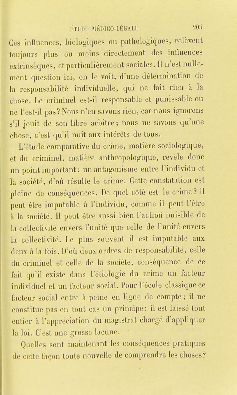 Ces influences, biologiques ou pathologiques, relèvent toujours plus ou moins directement des influences extrinsèques, et particulièrement sociales. Il n'est nulle- ment question ici, on le voit, d'une détermination de la responsabilité individuelle, qui ne fait rien à la chose. Le criminel est-il responsable et punissable ou ne l'est-il pas? Nous n'en savons rien, car nous ignorons s'il jouit de son libre arbitre ; nous ne savons qu'une chose, c'est qu'il nuit aux intérêts de tous. L'étude comparative du crime, matière sociologique, et du criminel, matière anthropologique, révèle donc un point important : un antagonisme entre l'individu et la société, d'où résulte le crime. Cette constatation est pleine de conséquences. De quel côté est le crime? Il peut être imputable à l'individu, comme il peut l'être à la société. Il peut être aussi bien l'action nuisible de la collectivité envers l'unité que celle de l'unité envers la collectivité. Le plus souvent il est imputable aux deux à la fois. D'où deux ordres de responsabilité, celle du criminel et celle de la société, conséquence de ce fait qu'il existe dans l'étiologie du crime un facteur individuel et un facteur social. Pour l'école classique ce facteur social entre à peine en ligne de compte ; il ne constitue pas en tout cas un principe; il est laissé tout entier à l'appréciation du magistrat chargé d'appliquer la loi. C'est une grosse lacune. Quelles sont maintenant les conséquences pratiques de cette façon toute nouvelle de comprendre les choses?