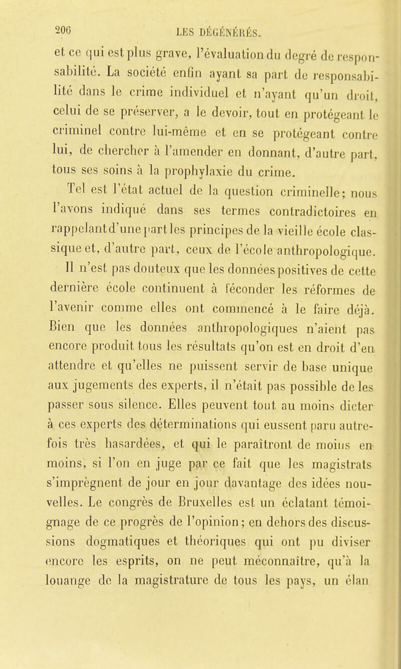 et ce qui est plus grave, l'évaluation du degré de respon- sabilité. La société enfin ayant sa part de responsabi- lité dans le crime individuel et n'ayant qu'un droit, celui de se préserver, a le devoir, tout en protégeant le criminel contre lui-même et en se protégeant contre lui, de chercher à l'amender en donnant, d'autre part, tous ses soins à la prophylaxie du crime. Tel est l'état actuel de la question criminelle; nous l'avons indiqué dans ses termes contradictoires en. rappclantd'une parties principes de la vieille école clas- sique et, d'autre part, ceux de l'école anthropologique. Il n'est pas douteux que les données positives de cette dernière école continuent à leconder les réformes de l'avenir comme elles ont commencé à le faire déjà. Bien que les données anthropologiques n'aient pas encore produit tous les résultats qu'on est en droit d'en attendre et qu'elles ne puissent servir de base unique aux jugements des experts, il n'était pas possible de les passer sous silence. Elles peuvent tout au moins dicter à ces experts des déterminations qui eussent paru autre- fois très hasardées, et qui le paraîtront de moins en moins, si l'on en juge par ce fait que les magistrats s'imprègnent de jour en jour davantage des idées nou- velles. Le congrès de Bruxelles est un éclatant témoi- gnage de ce progrès de l'opinion ; en dehors des discus- sions dogmatiques et théoriques qui ont pu diviser (încore les esprits, on ne peut méconnaître, qu'à la louange de la magistrature de tous les pays, un élan