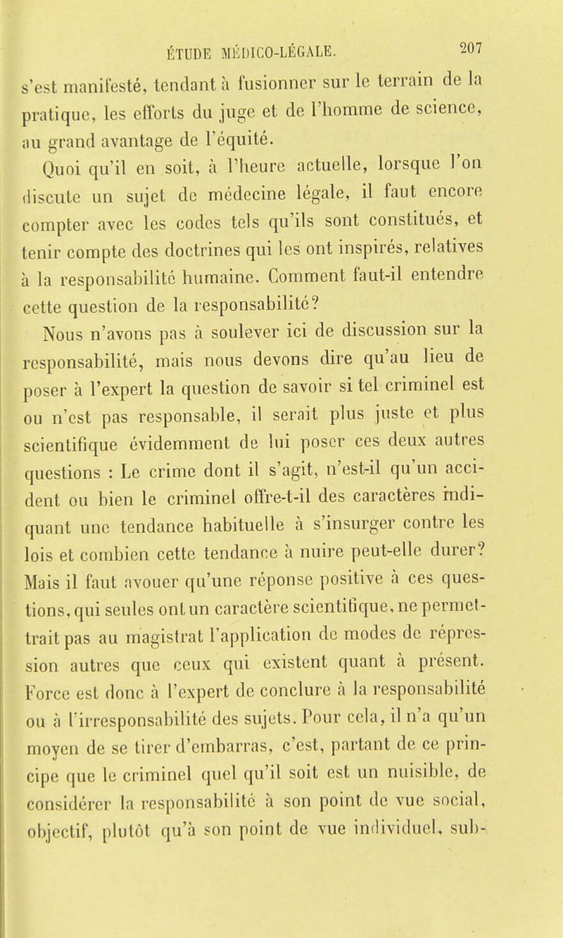 s'est manifesté, tendant h fusionner sur le terrain de la pratique, les efforts du juge et de l'homme de science, au grand avantage de l'équité. Quoi qu'il en soit, à l'heure actuelle, lorsque l'on discute un sujet de médecine légale, il faut encore compter avec les codes tels qu'ils sont constitués, et tenir compte des doctrines qui les ont inspirés, relatives à la responsabilité humaine. Comment faut-il entendre cette question de la responsabilité? Nous n'avons pas k soulever ici de discussion sur la responsabilité, mais nous devons dire qu'au lieu de poser à l'expert la question de savoir si tel criminel est ou n'est pas responsable, il serait plus juste et plus scientifique évidemment de lui poser ces deux autres questions : Le crime dont il s'agit, n'est-il qu'un acci- dent ou bien le criminel offre-t-il des caractères indi- quant une tendance habituelle à s'insurger contre les lois et combien cette tendance à nuire peut-elle durer? Mais il faut avouer qu'une réponse positive à ces ques- tions, qui seules ont un caractère scientifique, ne permet- trait pas au magistrat l'application de modes de répres- sion autres que ceux qui existent quant à présent. Force est donc à l'expert de conclure a la responsabilité ou à Tirresponsabihté des sujets. Pour cela, il n'a qu'un moyen de se tirer d'embarras, c'est, partant de ce prin- cipe que le criminel quel qu'il soit est un nuisible, de considérer la responsabilité à son point de vue social, objectif, plutôt qu'à son point de vue individuel, sub-