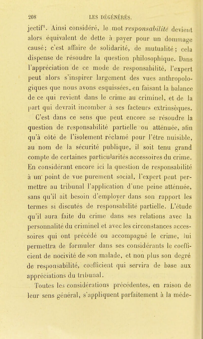 jectiP. Ainsi considéré, le mot responsabilité devient alors équivalent de dette à pnyer pour un dommage causé; c'est affaire de solidarité, de mutualité; cela dispense de résoudre la question philosophique. Dans l'appréciation de ce mode de responsabilité, l'expert peut alors s'inspirer largement des vues anthropolo- giques que nous avons esquissées, en faisant la balance de ce qui revient dans le crime au criminel, et de la |)art qui devrait incomber à ses facteurs extrinsèques. C'est dans ce sens que peut encore se résoudre la question de responsabilité partielle ou atténuée, alin qu'à côté de l'isolement réclamé pour l'être nuisible, au nom de la sécurité publique, il soit tenu grand compte de certaines particularités accessoires du crime. En considérant encore ici la question de responsabilité à un point de vue purement social, l'expert peut per- mettre au tribunal l'application d'une peine atténuée, sans qu'il ait besoin d'employer dans son rapport les termes si discutés de responsabilité partielle. L'étude qu'il aura faite du crime dans ses relations avec la personnalité du criminel et avec les circonstances acces- soires qui ont précédé ou accompagné le crime, lui permettra de formuler dans ses considérants le coefli- cient de nocivité de son malade, et non plus son degré de responsabilité, coefficient qui servira de base aux appréciations du tribunal. Toutes les considérations précédentes, en raison de leur sens général, s'appliquent parfaitement à la méde-