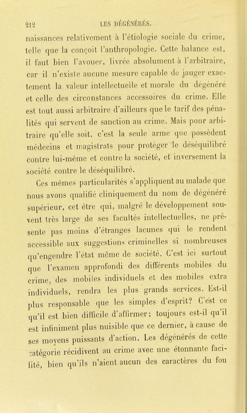 naissances relativement h l'étiologie sociale du crime, telle que la conçoit l'anthropologie. Cette balance est, il faut bien l'avouer, livrée absolument à l'arbitraire, car il n'existe aucune mesure capable de jauger exac- tement la valeur intellectuelle et morale du dégénéré et celle des circonstances accessoires du crime. Elle est tout aussi arbitraire d'ailleurs que le tarif des péna- lités qui servent de sanction au crime. Mais pour arbi- traire qu'elle soit, c'est la seule arme que possèdent médecins et magistrats pour protéger le déséquilibré contre lui-même et contre la société, et inversement la société contre le déséquilibré. Ces mêmes particularités s'appliquent au malade que nous avons qualifié cliniquement du nom de dégénéré supérieur, cet être qui, malgré le développement sou- vent très large de ses facultés intellectuelles, ne pré- sente pas moins d'étranges lacunes qui le rendent accessible aux suggestions crimiuelles si nombreuses qu'engendre l'état même de société. C'est ici surtout que l'examen approfondi des différents mobiles du crime, des mobiles individuels et des mobiles extra individuels, rendra les plus grands services. Est-il plus responsable que les simples d'esprit? C'est ce qu'il est bien difficile d'affirmer; toujours est-il qu'il est infiniment plus nuisible que ce dernier, à cause de ses moyens puissants d'action. Les dégénérés de cette catégorie récidivent au crime avec une étonnante faci- lité, bien qu'ils n'aient aucun des caractères du fou