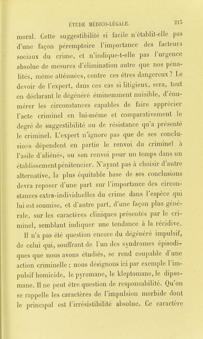 moral. Cette suggestibililé si facile n'établit-elle pas d'une façon péremptoire l'impoitance des facteurs sociaux du crime, et n'indique-t-elle pas l'urgence absolue de mesures d'élimination autre que nos péna- lités, même atténuées, contre ces êtres dangereux? Le devoir de l'expert, dans ces cas si litigieux, sera, tout en déclarant le dégénéré éminemment nuisible, d'énu- mérer les circonstances capables de faire apprécier l'acte criminel en lui-même et comparativement le degré de suggestibilité ou de résistance qu'a présenté le criminel. L'expert n'ignore pas que de ses conclu- sions dépendent en parlie le renvoi du criminel à l'asile d'aliéné.s ou son renvoi pour un temps dans un établissement pénitencier. N'ayant pas à choisir d'autre alternative, la plus équitable base de ses conclusions devra reposer d'une part sur l'importance des circon- stances extra-individuelles du crime dans l'espèce qui lui est soumise, et d'autre part, d'une façon plus géné- rale, sur les caractères cliniques présentés par le cri- minel, semblant indiquer une tendance à la récidive. Il n'a pas été question encore du dégénéré impulsif, de celui qui, souffrant de l'un des syndromes épisodi- ques que nous avons étudiés, se rend coupable d'une action criminelle ; nous désignons ici par exemple l'im- pulsif homicide, le pyromane, le kleptomane, le dipso- mane. Il ne peut être question de responsabilité. Qu'on se rappelle les caractères de l'impulsion morbide dont le principal est l'irrésistibilité absolue. Ce caractère