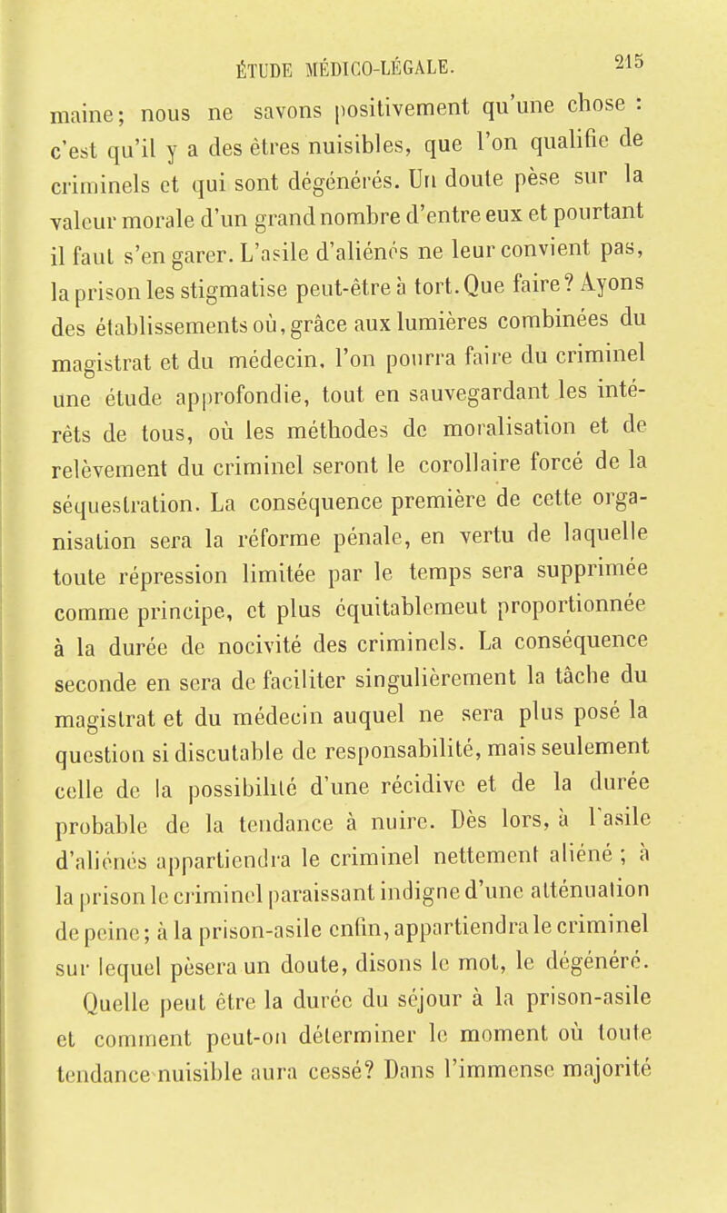 maine ; nous ne savons positivement qu'une chose : c'est qu'il y a des êtres nuisibles, que l'on qualifie de criminels et qui sont dégénérés. Un doute pèse sur la valeur morale d'un grand nombre d'entre eux et pourtant il faut s'en garer. L'asile d'aliénés ne leur convient pas, la prison les stigmatise peut-être à tort. Que faire ? Ayons des établissements où, grâce aux lumières combinées du magistrat et du médecin, l'on pourra faire du criminel une étude approfondie, tout en sauvegardant les inté- rêts de tous, où les méthodes de moralisation et de relèvement du criminel seront le corollaire forcé de la séquestration. La conséquence première de cette orga- nisation sera la réforme pénale, en vertu de laquelle toute répression limitée par le temps sera supprimée comme principe, et plus cquitablcmeut proportionnée à la durée de nocivité des criminels. La conséquence seconde en sera de faciliter singulièrement la tâche du magistrat et du médecin auquel ne sera plus posé la question si discutable de responsabilité, mais seulement celle de la possibihlé d'une récidive et de la durée probable de la tendance à nuire. Dès lors, à Tasile d'aliénés appartiendra le criminel nettement aliéné ; à la prison le criminel paraissant indigne d'une atténuation de peine; à la prison-asile enfin, appartiendra le criminel sur lequel pèsera un doute, disons le mot, le dégénéré. Quelle peut être la durée du séjour à la prison-asile et comment peut-on déterminer le moment où toute tendance nuisible aura cessé? Dans l'immense majorité