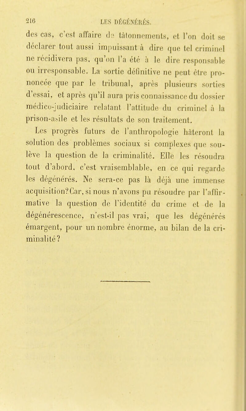 des cas, c'est affaire d.; lâlonncments, et l'on doit se déclarer tout aussi imi)uissant à dire que tel criminel ne récidivera pas, qu'on l'a été à le dire responsable ou irresponsable. La sortie définitive ne peut être pro- noncée que par le tribunal, après plusieurs sorties d'essai, et après qu'il aura pris connaissance du dossier raédicu-judiciaire relatant l'attitude du criminel à la prison-asile et les résultats de son traitement. Les progrès futurs de l'anthropologie hâteront la solution des problèmes sociaux si complexes que sou- lève la question de la criminalité. Elle les résoudra tout d'abord, c'est vraisemblable, en ce qui regarde les dégénérés. Ne sera-ce pas là déjà une immense acquisition?Car, si nous n'avons pu résoudre par l'affir- mative la question de l'identité du crime et de la dégénérescence, n'est-il pas vrai, que les dégénérés émargent, pour un nombre énorme, au bilan de la cri- minalité?
