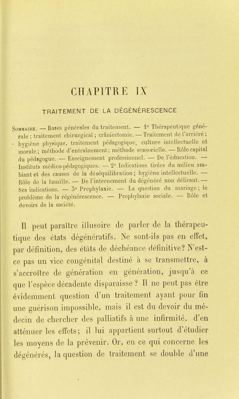 CHAPITRE IX TRAITEMENT DE LA DÉGÉNÉRESCENCE Sommaire. — Bases générales du traitement. — 1° Thérapeutique géné- rale ; traitement chirurgical ; crâniectomie. — Traitement de l'arriéré : hygiène physique, traitement pédagogique, culture intellectuelle et morale; méthode d'entraînement: méthode sensorielle. — Rôle capital du pédagogue. — Enseignement professionnel. — De l'éducation. — Instituts médico-pédagogiques. — 1 Indications tirées du milieu am- biant et des causes de la déséquilibration ; hygiène intellectuelle. — Rôle de la famille. — De l'internement du dégénéré non déliranl.— Ses indications. — 5° Prophylaxie. — La question du mariage ; le problème de la régénérescence. — Prophylaxie sociale. — Rôle et devoirs de la société. Il peut paraître illusoire de parler de la thérapeu- tique des états dégénératifs. Ne sont-ils pas en effet, par définition, des états de déchéance définitive? N'est- ce pas un vice congénital destiné à se transmettre, à s'accroître de génération en génération, jusqu'à ce que l'espèce décadente disparaisse ? Il ne peut pas être évidemment question d'un traitement ayant pour fin une guérison impossible, mais il est du devoir du mé- decin de chercher des palliatifs à une infirmité, d'en atténuer les effets; il lui appartient surtout d'étudier les moyens de la prévenir. Or, en ce qui concerne les dégénérés, la question de traitement se double d'une
