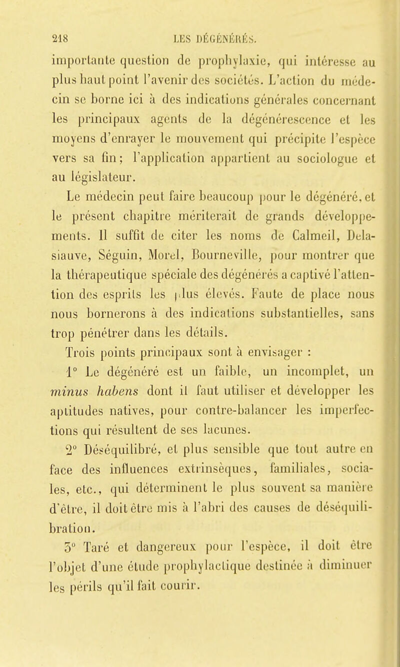 importatile question de prophylaxie, qui intéresse au plus haut point l'avenir des sociétés. L'action du méde- cin se borne ici à des indications générales concernant les principaux agents de la dégénérescence et les moyens d'enrayer le mouvement qui précipite l'espèce vers sa fin; l'application appartient au sociologue et au législateur. Le médecin peut faire beaucoup pour le dégénéré, et le présent chapitre mériterait de grands développe- ments. 11 suffit de citer les noms de Calmeil, Dela- siauve, Séguin, Morel, Bourneville, pour montrer que la thérapeutique spéciale des dégénérés a captivé l'atten- tion des esprits les (.lus élevés. Faute de place nous nous bornerons à des indications substantielles, sans trop pénétrer dans les détails. Trois points principaux sont à envisager : 1° Le dégénéré est un faible, un incomplet, un minus habens dont il faut utiliser et développer les aptitudes natives, pour contre-balancer les imperfec- tions qui résultent de ses lacunes. 2 Déséquilibré, et plus sensible que tout autre en face des influences extrinsèques, familiales, socia- les, etc., qui déterminent le plus souvent sa manière d'être, il doit être mis à l'abri des causes de déséquili- bra tioii. 5° Taré et dangereux pour l'espèce, il doit être l'objet d'une étude prophylactique destinée à diminuer les périls qu'il fait courir.