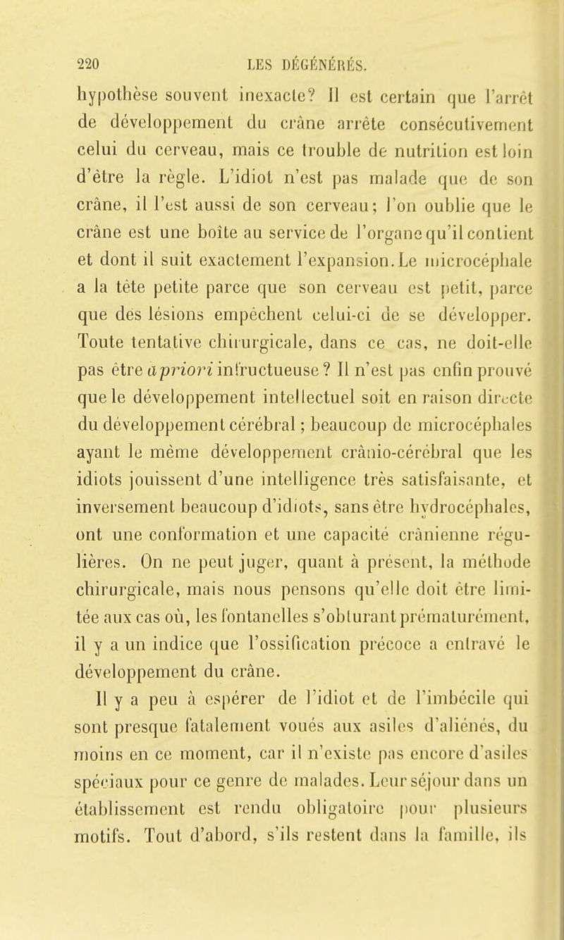hypothèse souvent inexacte? Il est certain que l'arrêt de développement du crâne arrête consécutivement celui du cerveau, mais ce trouble de nutrition est loin d'être la règle. L'idiot n'est pas malade que de son crâne, il l'est aussi de son cerveau; l'on oublie que le crâne est une boîte au service de l'organe qu'il contient et dont il suit exactement l'expansion.Le niicrocéphale a la tète petite parce que son cerveau est petit, parce que dés lésions empêchent celui-ci de se développer. Toute tentative chirurgicale, dans ce cas, ne doit-elle pas être apriornnfructueuse ? Il n'est pas enfin prouvé que le développement intellectuel soit en raison directe du développement cérébral ; beaucoup de microcéphales ayant le même développement crànio-cércbral que les idiots jouissent d'une intelligence très satisfaisante, et inversement beaucoup d'idiots, sans être hydrocéphales, ont une conformation et une capacité crânienne régu- lières. On ne peut juger, quant à présent, la méthode chirurgicale, mais nous pensons qu'elle doit être limi- tée aux cas où, les fontanelles s'oblurant prématurément, il y a un indice que l'ossification précoce a entravé le développement du crâne. Il y a peu à espérer de l'idiot et de l'imbécile qui sont presque fatalement voués aux asiles d'aliénés, du moins en ce moment, car il n'existe pas encore d'asiles spéciaux pour ce genre de malades. Leur séjour dans un établissement est rendu obligatoire poui- plusieurs motifs. Tout d'abord, s'ils restent dans la famille, ils