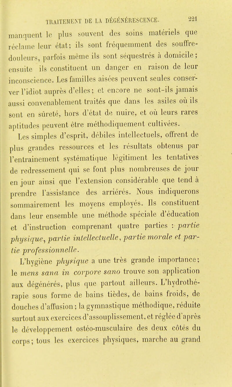 manquent le plus souvent des soins matériels que réclame leur état; ils sont fréquemment des souffre- douleurs, parfois même ils sont séquestrés à domicile; ensuite ils constituent un danger en raison de leur inconscience. Les familles aisées peuvent seules conser- ver l'idiot auprès d'elles; et encore ne sont-ils jamais aussi convenablement traités que dans les asiles où ils sont en sûreté, hors d'état de nuire, et où leurs rares aptitudes peuvent être méthodiquement cultivées. Les simples d'esprit, débiles intellectuels, offrent de plus grandes ressources et les résultats obtenus par l'entrainement systématique légitiment les tentatives de redressement qui se font plus nombreuses de jour en jour ainsi que l'extension considérable que tend à prendre l'assistance des arriérés. Nous indiquerons sommairement les moyens employés. Ils constituent dans leur ensemble une méthode spéciale d'éducation et d'instruction comprenant quatre parties -. partie phijsique, partie intellectuelle, partie morale et par- tie professionnelle. L'hygiène physique a une très grande importance; le mens sana in corpore sano trouve son application aux dégénérés, plus que partout ailleurs. L'hydrothé- rapie sous forme de bains tièdes, de bains froids, de douches d'affusion ; la gymnastique méthodique, réduite surtout aux exercices d'assouplissement, et réglée d'après le développement ostéo-musculaire des deux côtés du corps; tous les exercices physiques, marche au grand
