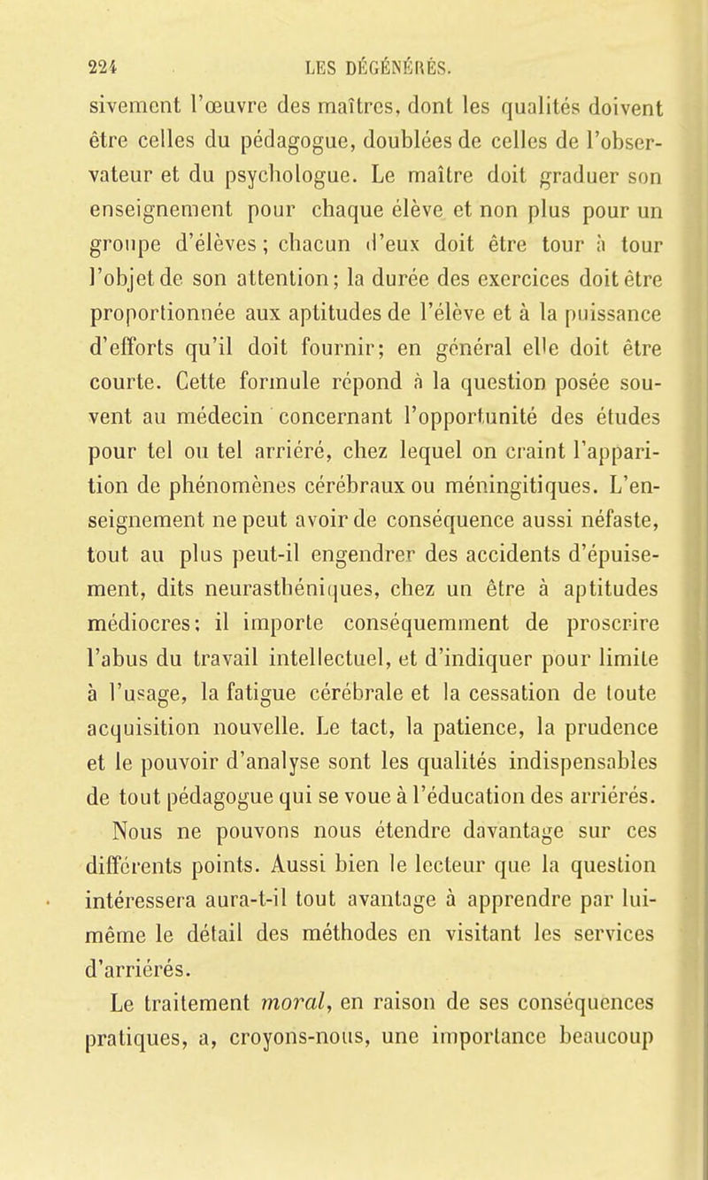 sivement l'œuvre des maîtres, dont les qualités doivent être celles du pédagogue, doublées de celles de l'obser- vateur et du psychologue. Le maître doit graduer son enseignement pour chaque élève et non plus pour un groupe d'élèves; chacun d'eux doit être tour à tour l'objet de son attention; la durée des exercices doit être proportionnée aux aptitudes de l'élève et à la puissance d'efforts qu'il doit fournir; en général elle doit être courte. Cette formule répond à la question posée sou- vent au médecin concernant l'opportunité des études pour tel ou tel arriéré, chez lequel on craint l'appari- tion de phénomènes cérébraux ou méningitiques. L'en- seignement ne peut avoir de conséquence aussi néfaste, tout au plus peut-il engendrer des accidents d'épuise- ment, dits neurasthéniques, chez un être à aptitudes médiocres; il importe conséquemment de proscrire l'abus du travail intellectuel, et d'indiquer pour limite à l'usage, la fatigue cérébrale et la cessation de toute acquisition nouvelle. Le tact, la patience, la prudence et le pouvoir d'analyse sont les qualités indispensables de tout pédagogue qui se voue à l'éducation des arriérés. Nous ne pouvons nous étendre davantage sur ces différents points. Aussi bien le lecteur que la question intéressera aura-t-il tout avantage à apprendre par lui- même le détail des méthodes en visitant les services d'arriérés. Le traitement moral, en raison de ses conséquences pratiques, a, croyons-nous, une importance beaucoup