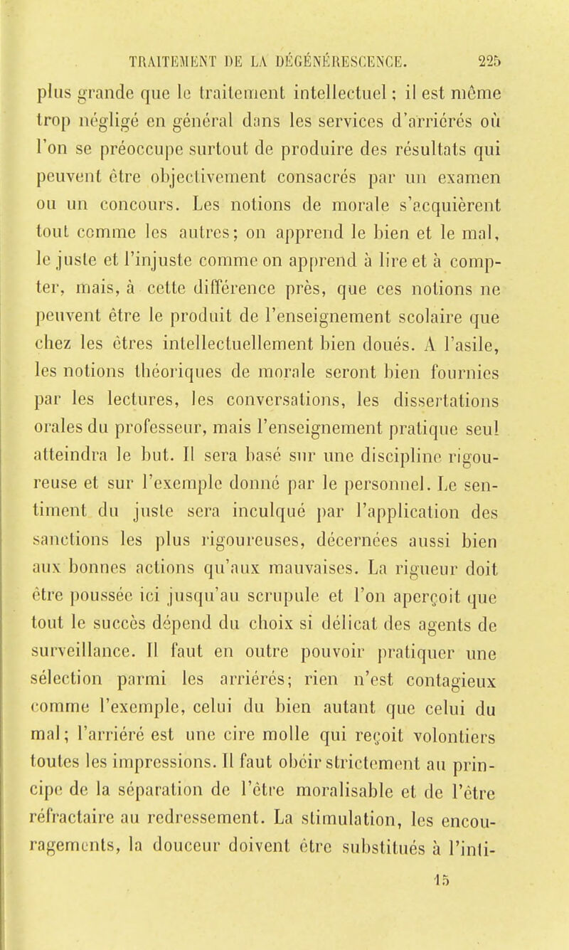 plus grande que le traitement intellectuel ; il est même trop négligé en général dnns les services d'arriérés où l'on se préoccupe surtout de produire des résultats qui peuvent être objectivement consacrés par un examen ou un concours. Les notions de morale s'acquièrent tout comme les autres; on apprend le bien et le mal, le juste et l'injuste comme on apprend à lire et à comp- ter, mais, à cette différence près, que ces notions ne peuvent être le produit de l'enseignement scolaire que chez les êtres intellectuellement bien doués. A l'asile, les notions théoriques de morale seront bien fournies par les lectures, les conversations, les dissertations orales du professeur, mais l'enseignement pratique seul atteindra le but. Il sera basé sur une discipline rigou- reuse et sur l'exemple donné par le personnel. Le sen- timent du juste sera inculqué par l'application des sanctions les plus rigoureuses, décernées aussi bien aux bonnes actions qu'aux mauvaises, La rigueur doit être poussée ici jusqu'au scrupule et l'on aperçoit que tout le succès dépend du choix si délicat des agents de surveillance. 11 faut en outre pouvoir j)ratiquer une sélection parmi les arriérés; rien n'est contagieux comme l'exemple, celui du bien autant que celui du mal; l'arriéré est une cire molle qui reçoit volontiers toutes les impressions. Il faut obéir strictement au prin- cipe de la séparation de l'être moralisable et de l'être réfractaire au redressement. La stimulation, les encou- ragements, la douceur doivent être substitués à l'inti- 13