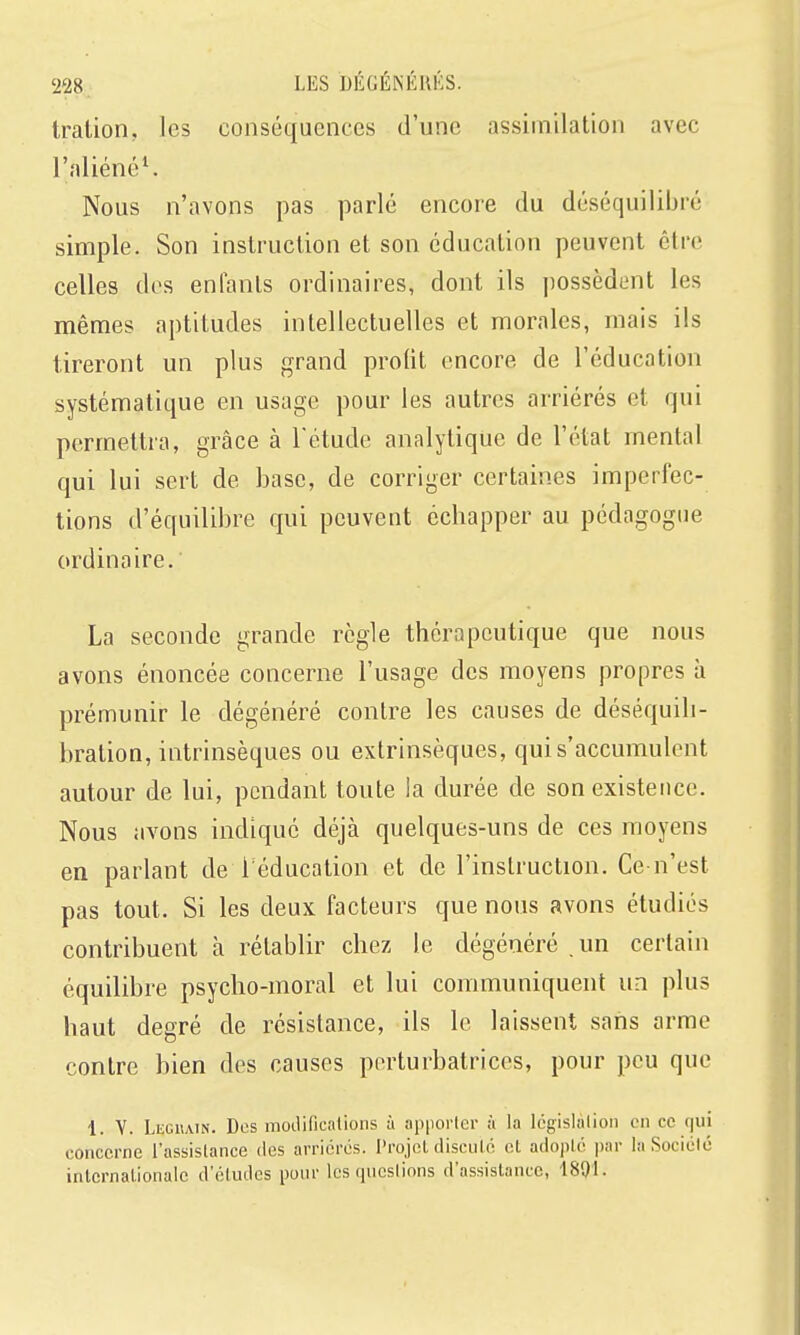 tration, les conséquences d'une assimilation avec l'aliéné^ Nous n'avons pas parlé encore du déséquilibré simple. Son instruction et son éducation peuvent être celles dos enfants ordinaires, dont ils possèdent les mêmes aptitudes intellectuelles et morales, mais ils tireront un plus grand profit encore de l'éducation systématique en usage pour les autres arriérés et qui permettra, grâce à l'étude analytique de l'état mental qui lui sert de base, de corriger certaines imperfec- tions d'équilibre qui peuvent échapper au pédagogue ordinaire. La seconde grande règle thérapeutique que nous avons énoncée concerne l'usage des moyens propres à prémunir le dégénéré contre les causes de déséquili- bration, intrinsèques ou extrinsèques, qui s'accumulent autour de lui, pendant toute la durée de son existence. Nous avons indiqué déjà quelques-uns de ces moyens en parlant de 1 éducation et de l'instruction. Ce-n'est pas tout. Si les deux facteurs que nous avons étudiés contribuent à rétablir chez le dégénéré . un certain équilibre psycho-moral et lui communiquent un plus haut degré de résistance, ils le laissent sans arme contre bien des causes perturbatrices, pour peu que 1. Y. Legiiain. Dos moiliiicalions à apporter à la Icgislalion on ce (jui concerne l'assislance îles arriérés. Projet disculé et adopté par la Société internationale d'éludés pour les questions d'assistance, 1891.