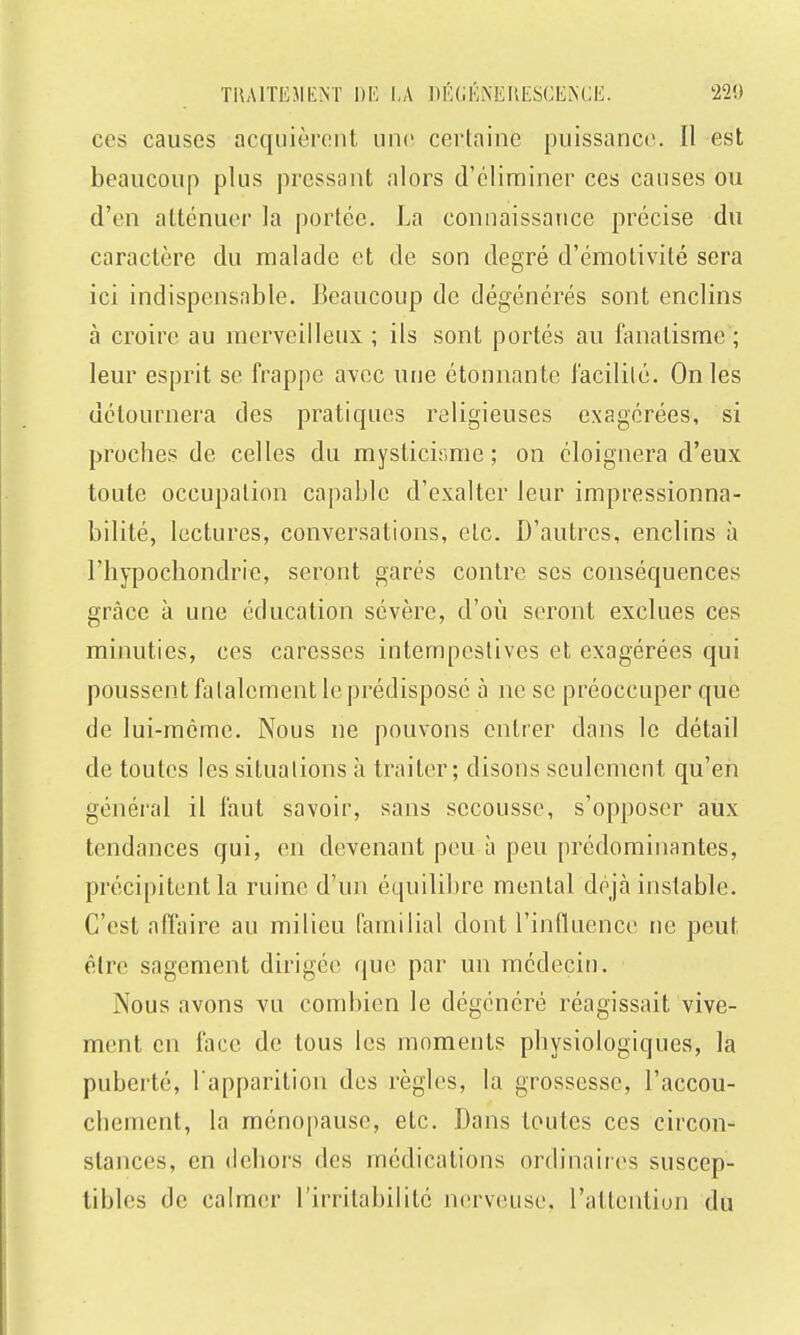 ces causes acquièrent une certaine puissance. Il est beaucoup plus pressant alors d'éliminer ces causes ou d'en atténuer la portée. La connaissance précise du caractère du malade et de son degré d'émotivité sera ici indispensable. J^eaucoup de dégénérés sont enclins à croire au merveilleux ; ils sont portés au fanatisme; leur esprit se frappe avec une étonnante facilité. On les détournera des pratiques religieuses exagérées, si proches de celles du myslicir.me ; on éloignera d'eux toute occupation capable d'exalter leur impressionna- bilité, lectures, conversations, etc. D'autres, enclins à l'hypochondrie, seront garés contre ses conséquences grâce à une éducation sévère, d'où seront exclues ces minuties, ces caresses intempestives et exagérées qui poussent falalement le prédisposé à ne se préoccuper que de lui-même. Nous ne pouvons entrer dans le détail de toutes les situations à traiter; disons seulement qu'en généi'al il faut savoir, sans secousse, s'opposer aux tendances qui, en devenant peu à peu prédominantes, précipitent la ruine d'un équilihre mental déjà instable. C'est affaire au milieu familial dont l'influence ne peut être sagement dirigée que par un médecin. Nous avons vu combien le dégénéré réagissait vive- ment en face de tous les moments physiologiques, la puberté, l apparition des règles, la grossesse, l'accou- chement, la ménopause, etc. Dans toutes ces circon- stances, en dehors des médications ordinaires suscep- tibles de calmer l'irritabilité nerveuse, l'attention du
