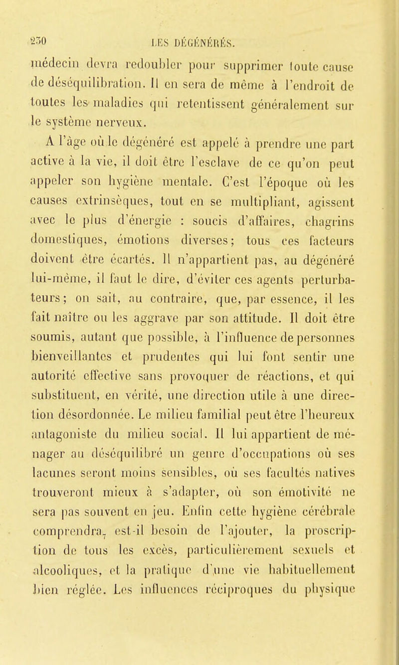 1 Médecin devra redoubler pour supprimer loulc cause de déséquilibratioii. Il en sera de même à l'endroit de toutes les maladies qui retentissent généralement sur le système nerveux. A l'âge où le dégénéré est appelé à prendre une part active à la vie, il doit être l'esclave de ce qu'on peut appeler son hygiène mentale. C'est l'époque où les causes extrinsèques, tout en se multipliant, agissent avec le plus d'énergie : soucis d'affaires, chagrins domestiques, émotions diverses; tous ces facteurs doivent être écartés. 11 n'appartient pas, au dégénéré lui-même, il faut le dire, d'éviter ces agents perturba- teurs ; on sait, au contraire, que, par essence, il les fait naître ou les aggrave par son attitude. 11 doit être soumis, autant que possible, à l'influence de personnes bienveillantes et prudentes qui lui font sentir une autorité effective sans provoquer de réactions, et qui substituent, en vérité, une direction utile à une direc- tion désordonnée. Le milieu familial peut être l'heureux antagoniste du milieu social. Il lui appartient de mé- nager au déséquilibré un genre d'occupations où ses lacunes seront moins sensibles, où ses facultés natives trouveront mieux à s'adapter, où son émotivité ne sera pas souvent en jeu. Enlin cette hygiène cérébrale comprendra, est-il besoin de l'ajouter, la proscrip- tion de tous les excès, particulièrement sexuels ot alcooliques, et la pratique d une vie habituellement J)icn réglée. Les influences réciproques du physique