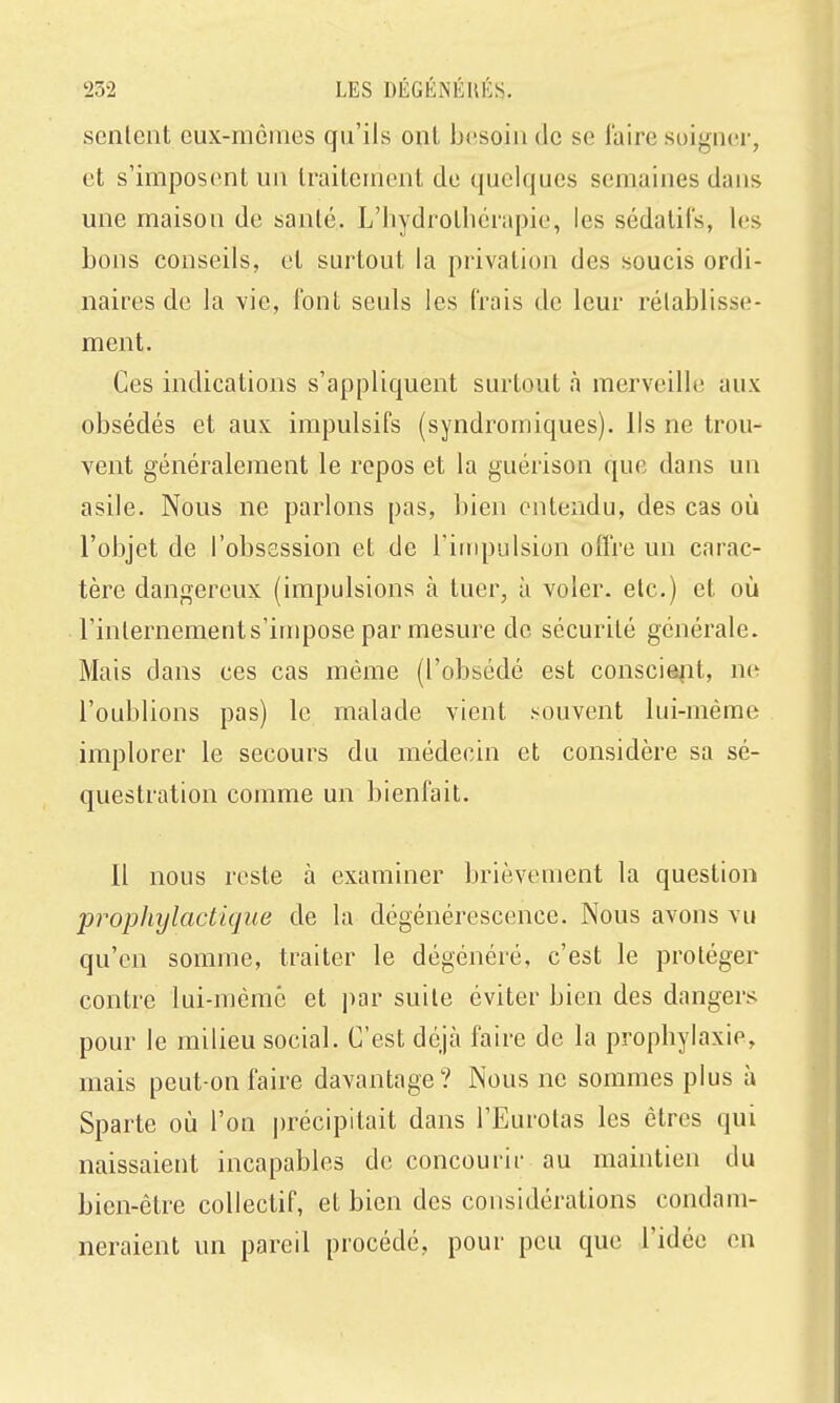 sentent eux-mêmes qu'ils ont besoin de se faire soigner, et s'imposent un traitement de quelques semaines dans une maison de santé. L'hydrothérapie, les sédatifs, les bons conseils, et surtout la privation des soucis ordi- naires de la vie, font seuls les frais de leur rétablisse- ment. Ces indications s'appliquent surtout à merveille aux obsédés et aux impulsifs (syndromiques). Ils ne trou- vent généralement le repos et la guérison que dans un asile. Nous ne parlons pas, bien entendu, des cas où l'objet de l'obsession et de riiiq)ulsion offre un carac- tère dangereux (impulsions à tuer, à voler, etc.) et où l'internements'impose par mesure de sécurité générale. Mais dans ces cas même (l'obsédé est conscieiit, ne l'oublions pas) le malade vient souvent lui-même implorer le secours du médecin et considère sa sé- questration comme un bienfait. 11 nous reste à examiner brièvement la question prophylactique de la dégénérescence. Nous avons vu qu'en somme, traiter le dégénéré, c'est le protéger contre lui-même et par suite éviter bien des dangers pour le milieu social. C'est déjcà faire de la prophylaxie, mais peut-on faire davantage? Nous ne sommes plus à Sparte où l'on ])récipitait dans l'Eurotas les êtres qui naissaient incapables de concourir au maintien du bien-être collectif, et bien des considérations condam- neraient un pareil procédé, pour peu que l'idée en