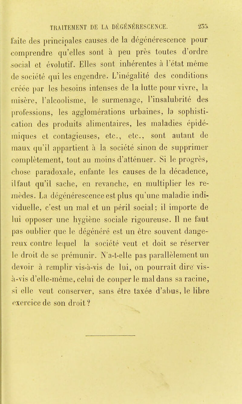 laito des principales causes de la dégénérescence pour comprendre qu'elles sont à peu près toutes d'ordre social et évolutif. Elles sont inhérentes à l'état même de société qui les engendre. L'inégalité des conditions créée par les besoins intenses de la lutte pour vivre, la misère, l'alcoolisme, le surmenage, l'insalubrité des professions, les agglomérations urbaines, la sophisti- <îation des produits alimentaires, les maladies épidé- miques et contagieuses, etc., etc., sont autant de maux qu'il appartient à la société sinon de supprimer complètement, tout au moins d'atténuer. Si le progrès, chose paradoxale, enfante les causes de la décadence, il faut qu'il sache, en revanche, en multiplier les re- inèdes. La dégénérescence est plus qu'une maladie indi- viduelle, c'est un mal et un péril social; il importe de lui opposer une hygiène sociale rigoureuse. Il ne faut pas oublier que le dégénéré est un être souvent dange- reux contre lequel la société veut et doit se réserver le droit de se prémunir. N'a-t-elle pas parallèlement un devoir à remplir vis-à-vis de lui, on pourrait dire vis- à-vis d'elle-même, celui de couper le mal dans sa racine, -si elle veut conserver, sans être taxée d'abus, le libre exercice de son droit ?