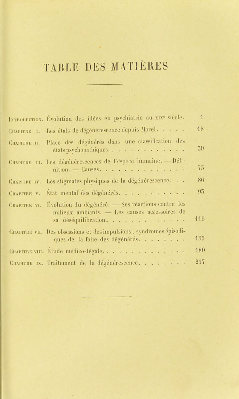 TABLE DES MATIÈRES IsTnouucTiox. Évolution des idées en psyciiialrie au six'' siècle. 1 Chapitre i. Les états de dégénérescence depuis Jlorel 18 CiiMMTi-.F. H. IMace des dégénérés dans une classificalion des élats psycliopalliiques 59 CiiAiTinL lu. Les dégénérescences de l'espèce humaine.—Dcli- nition. — Causes CiiAiTiiii; IV. Les stigmates pliysiques de la dégénérescence. . . SCi (Chapitre v. État mental des dégénérés 95 Chapitre vi. Évolution du dégénéré. — Ses réactions contre les milieux ambianis. — Les causes accessoires de sa déséquilibralion '1 (Chapitre vu. Des obsessions et des impul.sions ; syndromes épisodi- ques de la folie dçs dégénérés 155 Chapitre viii. Étude médico-légale 180 Chapitre ix. Traitement de la dégénérescence 217