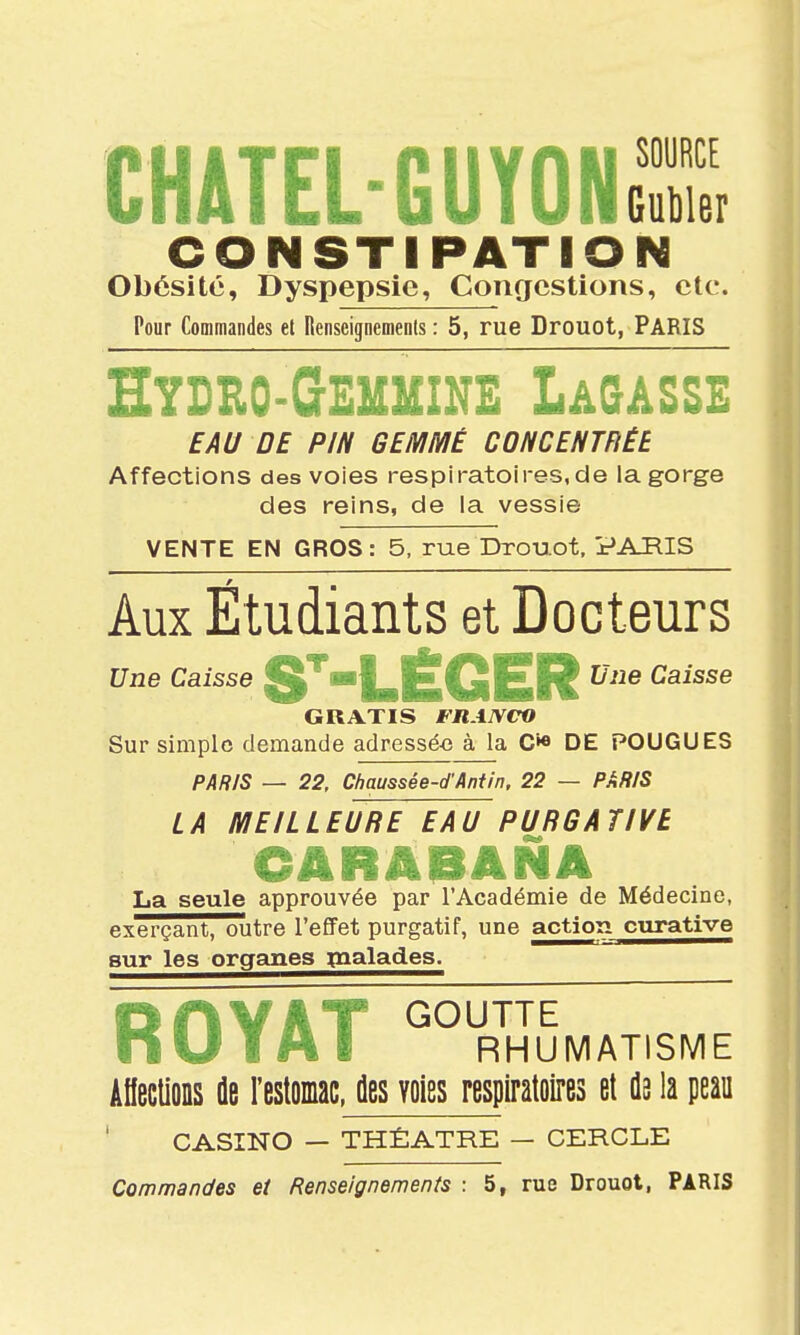 CHATEL-GUYONS CONSTIPATIOI^ Obésité, Dyspepsie, Congestions, etc. Pour Commandes et Renseignements : 5, rue Drouot, PARIS Hydro-Gemuine Lâ&ASSE EAU DE PIN GEMMÉ CONCENTFiÉB Affections des voies respiratoires,de la gorge des reins, de la vessie VENTE EN GROS: 5, rue Drouot, PARIS Aux Étudiants et Docteurs ■i|^|£Q|£U Une Caisse GRATIS FRANCO Sur simple demande adressé-e à la C»« DE FOUGUES PAR/S — 22, Cfiaussée-d'Antin. 22 — PARIS LA MEILLEURE EAU PURGATIVE La seule approuvée par l'Académie de Médecine, exerçant, outre l'effet purgatif, une action curative sur les organes ^naïades. R OYAT « RHUMATISME AIIeclioDS ûe Festoinac, des voies respiratoires et da la peau CASINO — THÉÂTRE — CERCLE