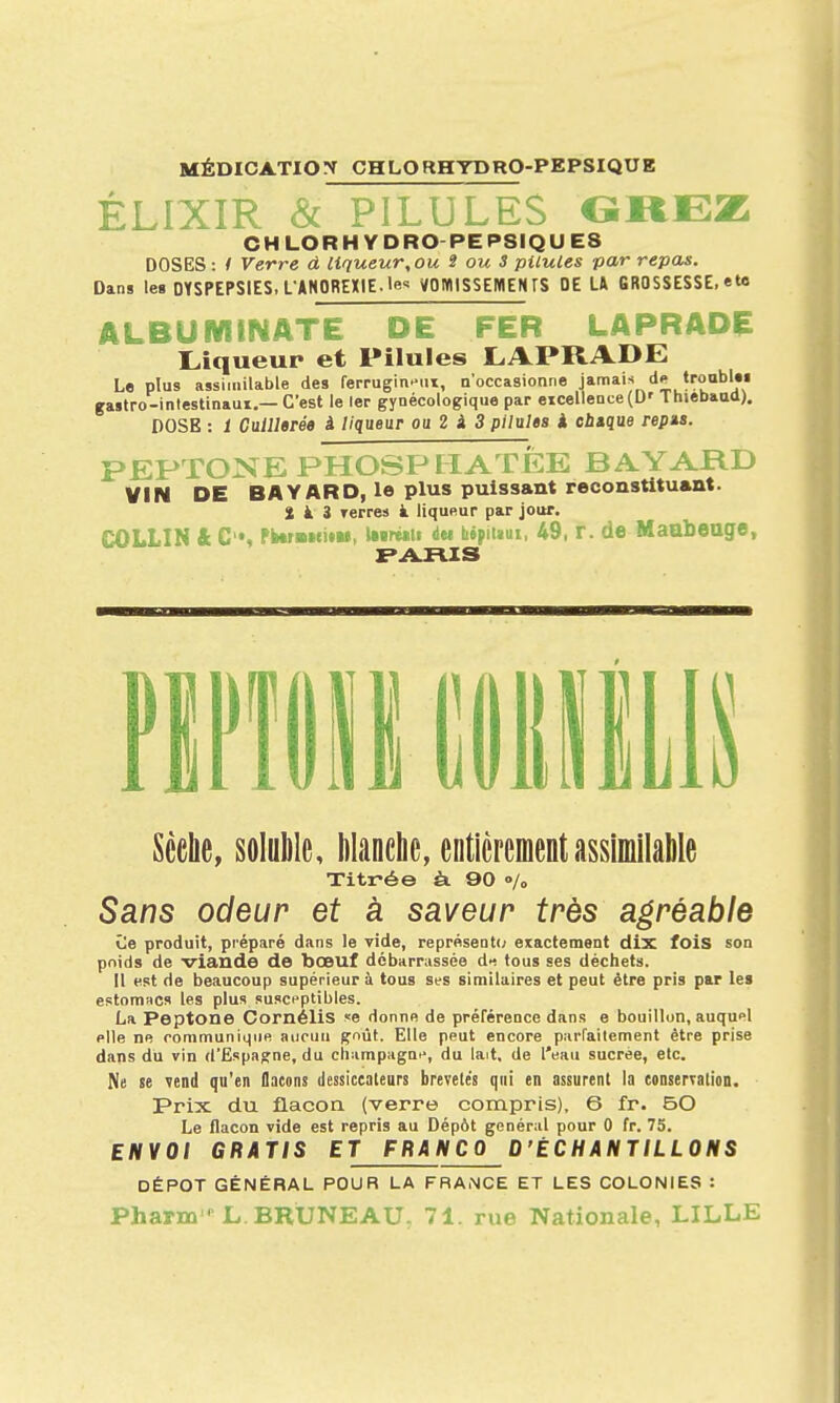 MÉDICATIO^r CHLORHTDRO-PEPSIQUE ÉLIXIR c ' ^ ^ 0»EZ CHLORHYDRO PEPSIQUE8 DOSES: / Verre à liqueur,ou 3 ou S pilules par repas. Dans le» DYSPEPSIES. L'ANOREXIE, le VOWlSSEMENrS DE U GROSSESSE, ete ALBUWINATE OE FER LAPRADÇ I^iqueur et Pilules CAPRADE Le plus asshiiilable des ferrugineux, n'occasionne J'?''''.* gastro-intestinaui.—C'est le 1er gynécologique par eicellence(D' Thiebaud). DOSE : 1 Cuillerée à liqueur ou 2 i 3 pilules à ebtque repas. PEPTONE PHOSPHATEE BAYARD VIN DE BAYARD, le plus puissant reoonstitu*nt. 2 à 3 Terres à liquRur par jour. COLLIN & C, Pi»rwfi»M, *Mr«*ii dei bépiiaui, 49, T. de Maubeuge, Scelle, solulilc, lilanche, enticrementassiniilalile Titrée à 90 »/„ Sans odeur et à saveur très agréable Ce produit, préparé dans le vide, représeat(; exactement dix fois son poids de viande de bœuf débarrassée di tous ses déchets. Il est de beaucoup supérieur à tous ses similaires et peut être pris par les estomacs les plus susceptibles. La Peptone CornéliS se donnfi de préférence dans e bouillon, auquel plie ne communiqiie aucun gnùt. Elle peut encore parfaitement être prise dans du vin d'Espagne, du Champagne, du lait, de l'eau sucrée, etc. Me le vend qu'en flacons dessiccateurs brevetés qui en assurent la conservation. Prix du flacoa (verre compris), 6 fr. 50 Le flacon vide est repris au Dépôt général pour 0 fr. 73. ENVOI GRATIS ET FRANCO D'ÉCHANTILLONS DÉPÔT GÉNÉRAL POUR LA FRANCE ET LES COLONIES : Pharœ L. BRÙNEAU, 71. rue Nationale, LILLE