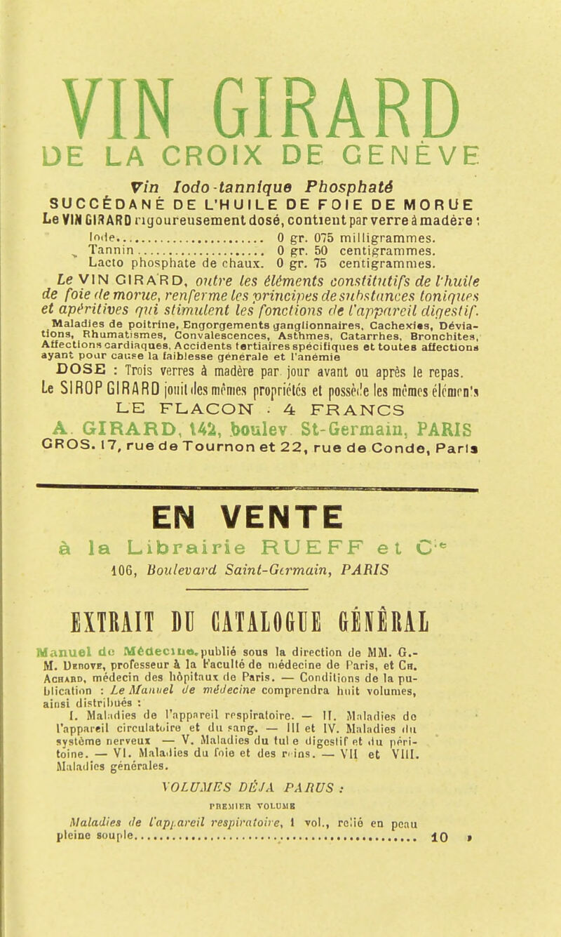 DE LA CROIX DE GENÈVE vin lodo-tanniquo Phosphaté SUCCÉDANÉ DE L'HUILE DE FOIE DE MORUE Le VIM GIRARD rigoureusement dosé, contient par verre à madère '. If>ile 0 gr. 075 milligrammes. ^ Tannin 0 gr. 50 centigrammes. Lacto phosphate de chau.x. 0 gr. 75 centigrammes. Le VIN GIRARD, outre les éléments constitutifs de l'huile de foie (te morue, renferme les ■principes desuhstdnces toniques et apéritives qui stimulent les fonctions de l'appareil digestif. Maladies de poitrine, Engorgements ganglionnaires. Cachexies, Dévia- tions, Rhumatismes, Convalescences, Asthmes, Catarrhes, Bronchites, Affection» cardiaques. Accidents tertiaires spécifiques et toutes afiectiona ayant pour cause la faiblesse générale et l'anémie DOSE : Trois verres à madère par jour avant ou après le repas. Le SIROP GIRARD joiiil des mômes propriélcs et possède les mômes élcnirn's LE FLACON • 4 FRANCS A GIRARD, 142, boulev St-Germaiu, PARIS GROS. 17, rue de Tournon et 22, rue de Conde, Pari» EN VENTE à la Librairie RUEFF et C*= 106, Boulevard Saint-Girmain, PARIS EXTRAIT M CATAIOGIIE GÉIÈRAl Manuel do Médeciuo.publié sous la direction de MM. G.- M. UenovE, professeur à la Faculté do médecine de Paris, et Cb, AcBABD, médecin des Iiôpitaux de Paris. — Conditions de la pu- blication : Le Manuel de médecine comprendra huit volumes, ainsi distribiiés : I. Mal:idies de l'nppnreil respiraloire. — U. Maladie.s do l'appareil circulatuiro et du Fang. — 111 et IV. Maladies du système nerveux — V. Maladies du tul e digestif et du péri- toine. — VI. Mala.lies du foie et des n ins. — VII et VUI. Maladies générales. VOLUMES DÉJÀ PARUS : rnEMlER VOLUME Maladies de L'appareil respiratoire, 1 vol., relié en peau pleine souple 10 »