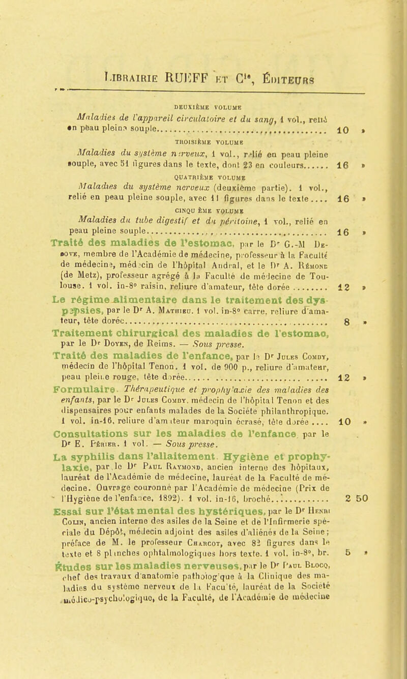 Librairie RUIîPF kt Éditeurs DEUXIÈME VOLUME Maladies de l'appareil circulatoire et du sang, l vol., reiii • n pëau plein? souple , 10 » THOlSlfesiE VOLUME Maladies du si/sième nirveitx, 1 vol., r.»lié en peau pleine «ouple, avec 51 figures dans le texte, dont 23 en couleurs 16 » QUATRIÈME VOLUME Maladies du système nerveux (deuxième partie). 1 vol., relié en peau pleine souple, avec 11 figures dans le tex(e 16 » CINQU ÈME VQLUME Maladies du tube digestif et du péritoine, 1 vol., relié en peau pleine souple , 16 » Traité des maladies de l'estomac, pur le D' G.-M De- BOVE, membre de l'Académie de médecine, prorosspur à la Faculté de médecins, méd -cin de l'hôpitnl Aiidral, et le \)' A. Uémone (de Metz), professeur agrégé !i la Faculté de mé'Jecine de Tou- louse. 1 vol. in-S» raisin, reliure d'amateur, tète dorée 12 > Le régime-alimentaire dans le traitement des^ys- p3j)Sies, par le D' A. Mathieu, l vol. in-S» carre, reliure d'ama- teur, tête dorée , g ■ Traitement chirurgical des maladies de l'estomao, par le Dr Doyïn, de Reims. — Sous presse. Traité des maladies de l'enfance, par h D' Jules Comby, médecin de l'hôpital Tenon. 1 vol, de 900 p., reliure d'amafear, peau pleiLG rouge, tète dirée 12 » Formulaire- Thérapeutique et prophylaxie des maladies des enfants, par le D' Jules Comdy. médecin de l'hôpital Tenon et des dispensaires pour enfants malades de la Société philanthropique. 1 vol. in-16, reliure d'amiteur maroquin écrasé, tôle djrée .... 10 • Consultations sur les maladies de Tenfance. par le D' E. Périeh. 1 vol, — Sous presse. La syphilis dans l'allaitement Hygiène et prophy- laxie, par,le M' Paul Raymond, ancien interne des hôpitaux, lauréat de l'Académie de médecine, lauréat de la Faculté de mé- decine. Ouvrage couronné par l'Académie de médecine (Prix de ■• l'Hygiène de renfa:ice, 1892). 1 vol. ln-16, broché..! 2 50 Essai sur l'état mental des hystériques, par le D'' Henri CouN, ancien interne des asiles de la Seine et dé l'Infirmerie spé- riale du Dépôt, médecin adjoint des asiles d'.iliénés de la Seine; préface de M. le professeur Chabcot, avec 82 figures dans \f. texte et 8 plinches ophtalmologiques hors texte. 1 vol. in-8», br. 5 » FItudes sur les maladies nerveuses,p ir le Paul Blocq, chef des travaux d anatomie pathologique à la Clinique des ma- ladies du système nerveux de l i Facu'té, lauréat de la Société .uiôJicj-rsycbulogicjuo, de la Faculté, de l'Académie do médeciue