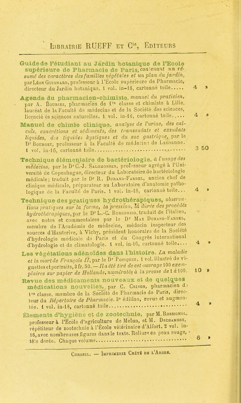 Guide do l'étudiant au Jardin botanique de l^cole supérieure de Pharmacie de Paris, cot'eiianf un ré- sumé des caractères des familles végétales et un plan du jardin, parLÉoNGuiGNAiiD, professeur à l'École supérieure de Pharmacie, directeur du Jardia botanique. 1 vol. ia-16, cartonné toile 4 » Agenda du pharmacien-chimiste, manuel du praticien, par A. ËoDKiEz, ptiannacTén de i classe et chimiste à Lille, lauréat de la Faculté de médecine et de la Société des sciences, licencié ès sciences naturelles, i vol. in-16, cartonné toile 4 a Manuel de chimie clinique, analyse de l'urine, des cal- culs, concrétions et sédiments, des transsudats et exsudais liquides, d.s liquides kystiques et du suc gastrique, par la D'-BoDHGET, professeur à la Faculté de médeaim de Lausanne. l vol. in-16, cartonné toile 3 50 Technique élémentaire de bactériologie, à l'usage des médecins, par le D'C^-J. Salqmonsen, professeur agrégé ù l'Uni- versité de Copenhague, directeur du Laboratoire de bactériologie médicale; traduit par le R. Durand-Fabdel, ancien chef de clinique médicale, préparateur au Laboratoire d'anatomie patho- logique de la Faculté de Paris. 1 vol. in-16, cartonné toile... 4 « Technique des pratiques hydrothérapiques, observa - Uons pratiques sur'la forme, la pression, Ta'durée des procédés hydrothérapiques, par le L.-C. Burgonzio, traduit de l'italien, avec notes et commentaires par le Maï Ddr»nd-Fardel, membre de l'Académie de médecine, médecin inspecteur des sources d'Hautcrive, à Vichy, président honoraire de la Société d'hydrologie médicale de Paris et du Congrès international d'hydrologie et de climatologie. 1 vol. in-16, cartonné toile 4 o Les végétations adénoïdes dans l'histoire. La maladie et la moride François II, par le ^'•'Potiquet. 1 vol. illustré de vi- gnettes et portraits, 3 fr. 50. - « a été tiré de cet ouvrage 100 exem- plaires sur papier de Hollande. 7iujnérolés à la presse de 1 a 100. 10 » Revue des médicaments nouveaux et de quelçpies médications nouvelles^, par C. Crinon, pharmacien d; 1 classe, membre de la Société de Pharmacie de Paris, direc- teur du Répertoire de Pharmacie. 3° édition, revue et augmen- tée. 1 vol. in-18, cartonné toile  Éléments d'hygiène et de zootechnie, par M.Rossignol, professeur à l'École d'agriculture deMelun, etM. Dechambre, répétiteur de zootechnie à l'École vélérinaire d'Alfort. 2 vol. in- 16, avec nombreuses figures dans le texte. Reliurs en peau rouge, - ^ tête dorée. Chaque volume CoauEiL. — Imprimerie Cbêté db l'Ardre.