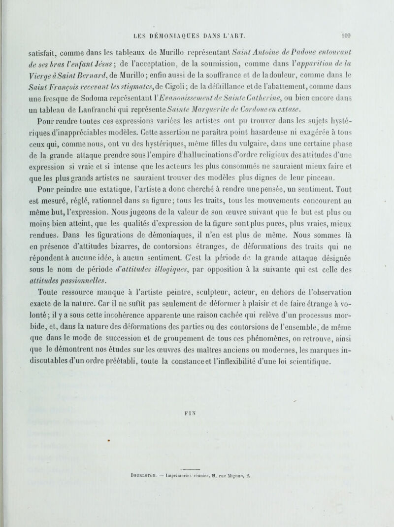 satisfait-, comme dans les tableaux de Murillo représentant Saint Antoine dePadoue entourant de ses bras V enfant Jésus ; de l’acceptation, de la soumission, comme dans Y apparition delà Vierge à Saint Bernard, de Murillo ; enfin aussi de la souffrance et de la douleur, comme dans le Saint François recevant les stigmates, de Cigoli ; de la défaillance ctde l’abattement, comme dans une fresque de Sodoma représentant VEvanouissement de Sainte Catherine, ou bien encore dans un tableau de Lanfranchi qui représente Sainte Marguerite de Cordoueen extase. Pour rendre toutes ces expressions variées les artistes ont pu trouver dans les sujets hysté- riques d’inappréciables modèles. Cette assertion ne paraîtra point hasardeuse ni exagérée à tous ceux qui, comme nous, ont vu des hystériques, même filles du vulgaire, dans une certaine phase de la grande attaque prendre sous l’empire d’hallucinations d’ordre religieux des attitudes d’une expression si vraie et si intense que les acteurs les plus consommés ne sauraient mieux faire et que les plus grands artistes ne sauraient trouver des modèles plus dignes de leur pinceau. Pour peindre une extatique, l’artiste a donc cherché à rendre une pensée, un sentiment. Tout est mesuré, réglé, rationnel dans sa figure; tous les traits, tous les mouvements concourent au même but, l’expression. Nous jugeons de la valeur de son œuvre suivant que le but est plus ou moins bien atteint, que les qualités d'expression de la figure sont plus pures, plus vraies, mieux rendues. Dans les figurations de démoniaques, il n’en est plus de même. Nous sommes là en présence d’attitudes bizarres, de contorsions étranges, de déformations des traits qui ne répondent à aucune idée, à aucun sentiment. C’est la période de la grande attaque désignée sous le nom de période d’attitudes illogiques, par opposition à la suivante qui est celle des attitudes passionnelles. Toute ressource manque à l’artiste peintre, sculpteur, acteur, en dehors de l’observation exacte de la nature. Car il ne suffit pas seulement de déformer à plaisir et de (aire étrange à vo- lonté; il y a sous cette incohérence apparente une raison cachée qui relève d’un processus mor- bide, et, dans la nature des déformations des parties ou des contorsions de l’ensemble, de même que dans le mode de succession et de groupement de tous ces phénomènes, on retrouve, ainsi que le démontrent nos études sur les œuvres des maîtres anciens ou modernes, les marques in- discutables d’un ordre préétabli, toute la constance et l’inflexibilité d’une loi scientifique. FIN Bourloton. — Imprimeries réunies, B, rue Mignon, 2.