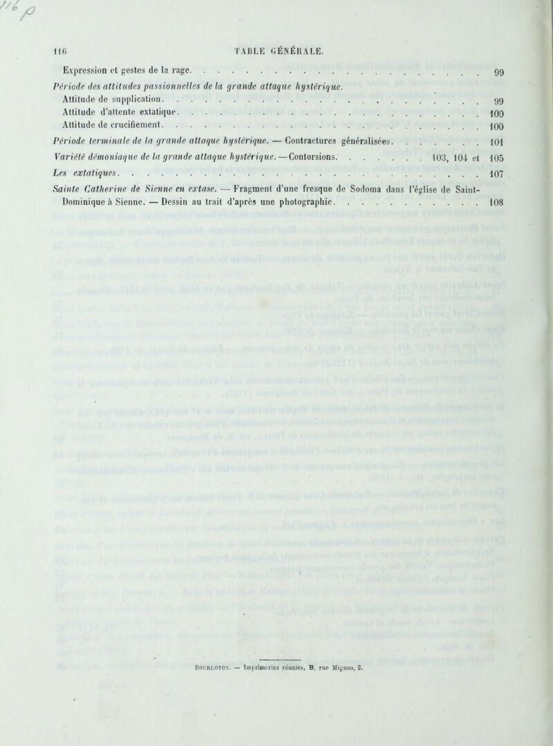 / 116 TABLE GÉNÉRALE. Expression et gestes de la rage Période des attitudes passionnelles de la grande attaque hystérique. Attitude de supplication Attitude d’attente extatique 100 Attitude de crucifiement 100 Période terminale de la grande attaque hystérique. — Contractures généralisées 101 Variété démoniaque de la grande attaque hystérique. — Contorsions 103, 104 et 105 Les extatiques 107 Sainte Catherine de Sienne en extase. — Fragment d’une fresque de Sodoma dans l’église de Saint- Dominique à Sienne. — Dessin au trait d’après une photographie 108 Bourlotox. — Imprimeries réunies, B, rue Mignon, 2.