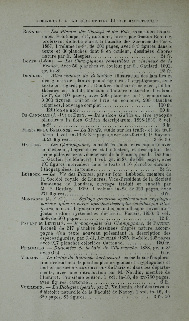 LIBRAIRIE J.-B. BAILLIÈRE ET FILS, 19, RUE HAUTEFEUILLH Bonnier. — Les Plantes des Champs et des Bois, excursions botani- ques. Printemps, été, automne, hiver, par Gaston Bonnier, professeur de botanique à la Faculté des Sciences de Paris. 1887, 1 volume in-8°, de 600 pages, avec 873 figures dans le texte et 30planches dont 8 en couleur, dessinées d’après nature par E. Mesplès 24 fr. Boyer (Léon). — Les Champignons comestibles et vénéneux de la France. Avec 50 planches en couleur par G. Gaulard. 1891, gr. in-8° ... 28 fr. Deniker. — Atlas manuel de Botanique, illustration des familles et des genres de plantes phanérogames et cryptogames, avec texte en regard, par J. Deniker, docteur ès-sciences, biblio- thécaire en chef du Muséum d’histoire naturelle. 1 volume in-4°, de 400 pages, avec 200 planches in-4°, comprenant 3,300 figures. Edition de luxe en couleurs, 200 planches coloriées, l’ouvrage complet 100 fr. Edition en noir 30 fr. De Candolle (A.-P.) etDuBY. — Botanicon Gallicum, sive synopsis plantarum in flora Gallica descriptarum. 1828-1830, 2 vol. in-8° 6 fr. Ferry de la Bellonne. — La Truffe, étude sur les truffes et les truf- fières. 1 vol. in-16 de 312 pages, avec eau-forte de P. Vayson, et 21 figures 3 fr. 50. Gautier. — Les Qhampig nons, considérés dans leurs rapports avec la médecine, l'agriculture et l’industrie, et description des principales espèces vénéneuses de la France, par le Docteur L. Gautier de Mamers). 1 vol. gr. in-8°, de 508 pages, avec 195 figures intercalées dans le texte et 16 planches chromo- lithograpliiées, cartonné 24 fr. Lubbock. —La Vie des Plantes, par sir John Lubboek, membre de la Société royale de Londres, Vice-Président de la Société linnéenne de Londres, ouvrage traduit et annoté par M. E. Bordage. 1889. 1 volume in-8o, de 320 pages, avec 271 figures 6fr. Montagne (J.-F.-C.). — Sylloge generum specierumque cryploga- marum quas in variis operibus descriptas iconibusque illus- tratas, nunc addiagnosim reductas, nonnullasque novasinter- jectas ordine systematieo disposait. Parisis, 1856. 1 vol. in-8ode 500 pages 12 fr. Paulet et Léveillé. — Iconographie des Champignons, de Paulet. Recueil de 217 planches dessinées d’après nature, accom- pagné d’un texte nouveau présentant la description des espèces figurées, par J.-H. Léveillé>1855, in-folio, 135 pages avec 217 planches coloriées. Cartonné 150 fr. Peragallo.—Diatôynêes de la baie de Villefranche. 1888, gr. in-8° avec 6 pl 6 fr. Verlot. — Le Guide du Botaniste herborisant, conseils sur l’explora- tion des stations déplantés phanérogames et cryptogames et les herborisations aux environs de Paris et dans les départe- ments, avec une introduction par M. Naudin, membre de l’Institut. Troisième édition. 1 vol. in-18, de xv-750 pages, avec figures, cartonné 6 fr. Vuillemin. — La Biologie végétale, par P. Vuillemin, chef des travaux d’histoire naturelle de la Faculté de Nancy. 1 vol. in-16, de 380 pages, 82 figures . 3 fr. 50