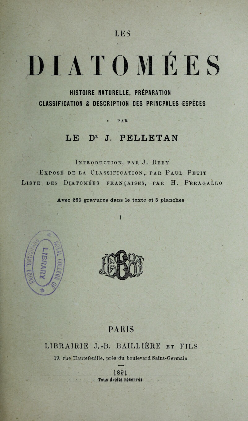 DIATOMEES HISTOIRE NATURELLE, PRÉPARATION CLASSIFICATION & DESCRIPTION DES PRINCPALES ESPÈCES • PAR LE DR J. PELLETAN Introduction, par J. Deby Exposé de la Classification,, par Paul Petit Liste des Diatomées françaises, par H. PTeragallo Avec 265 gravures dans le texte et 5 planches I PAHIS LIBRAIRIE J.-B. BAILLIÈRE et FILS 19. rue Hautefeuille, près du boulevard Saint-Germain 1891 Tous droit? réservé?