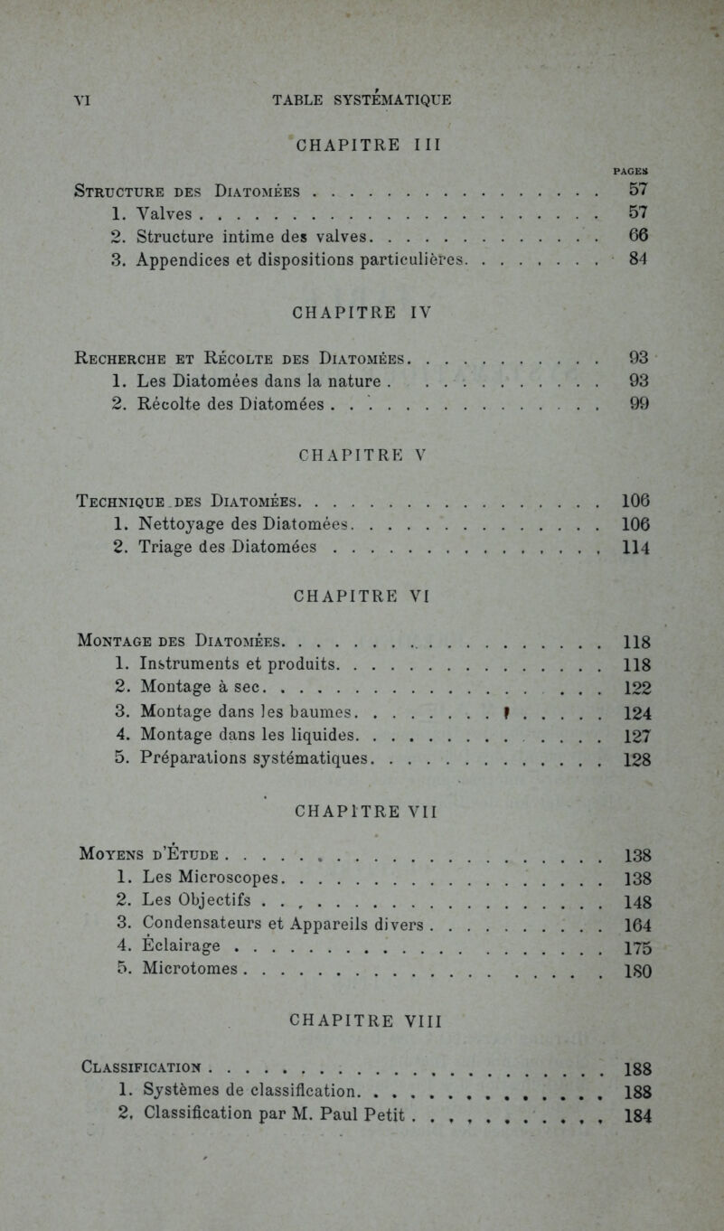 CHAPITRE III PAGES Structure des Diatomées 57 1. Valves 57 2. Structure intime des valves 66 3. Appendices et dispositions particulières 84 CHAPITRE IV Recherche et Récolte des Diatomées 93 1. Les Diatomées dans la nature 93 2. Récolte des Diatomées 99 CHAPITRE V Technique des Diatomées 106 1. Nettoyage des Diatomées 106 2. Triage des Diatomées 114 CHAPITRE VI Montage des Diatomées 118 1. Instruments et produits 118 2. Montage à sec 122 3. Montage dans les baumes f 124 4. Montage dans les liquides .... 127 5. Préparations systématiques 128 CHAPITRE VII Moyens d’Êtude 138 1. Les Microscopes 138 2. Les Objectifs . . 148 3. Condensateurs et Appareils divers 164 4. Eclairage 175 5. Microtomes 180 CHAPITRE VIII Classification 188 1. Systèmes de classification 188 2, Classification par M. Paul Petit , , 184