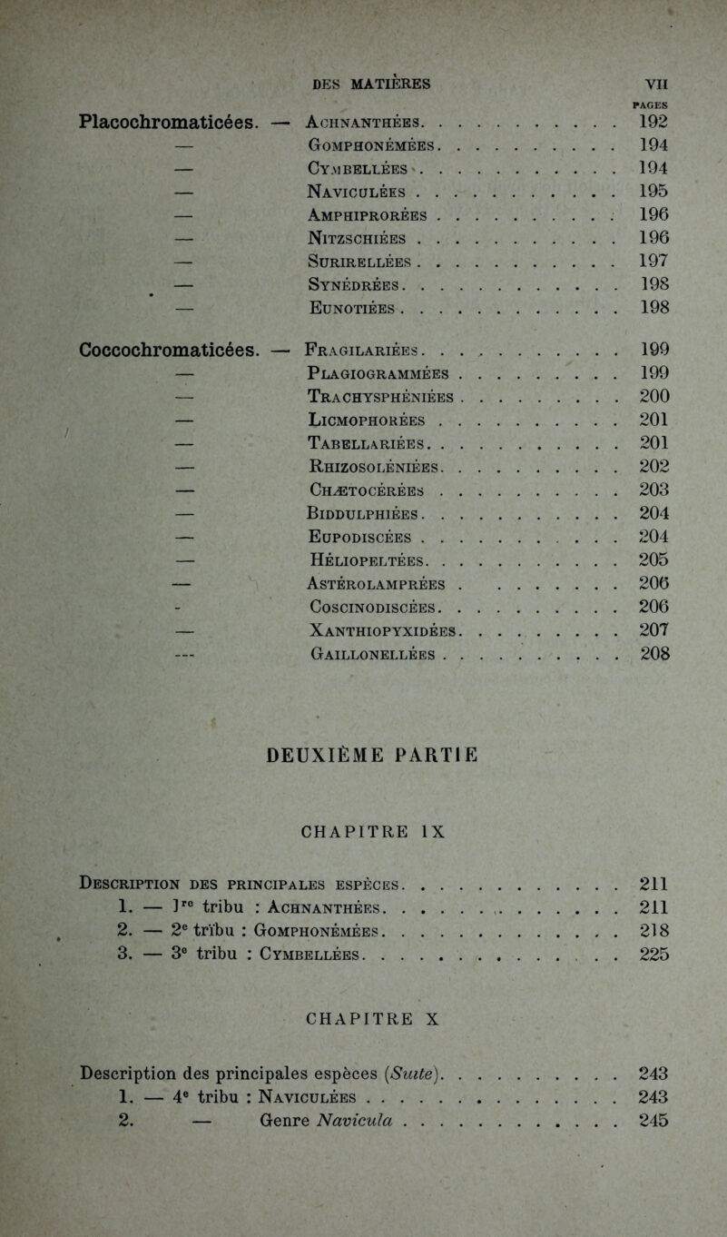 DES MATIÈRES PAGES Placochromaticées. — Achnanthées 192 — Gomphonémées 194 — Cymbellées ' 194 — Naviculées 195 — Amphiprorées 196 — Nitzschiées 196 — Surirellées 197 — Synédrées 198 — Eunotiées 198 Coccochromaticées. — Fragilariées . . 199 — Plagiogrammées 199 — Trachysphéniées 200 — Licmophorées 201 — Tabellariées 201 — Rhizosoléniées 202 — Chætocêrées 203 — Biddulphiées 204 — Eupodiscées 204 — Héliopeltées 205 — Astérolamprées 206 Coscinodiscées 206 — Xanthiopyxidées 207 Gaillonellées 208 DEUXIÈME PARTIE CHAPITRE IX Description des principales espèces 211 1. — lrc tribu : Achnanthées 211 2. — 2e tribu : Gomphonémées 218 3. — 3° tribu : Cymbellées . . 225 CHAPITRE X Description des principales espèces [Suite) 243 1. — 4e tribu : Naviculées 243 2. — Genre Navicula 245