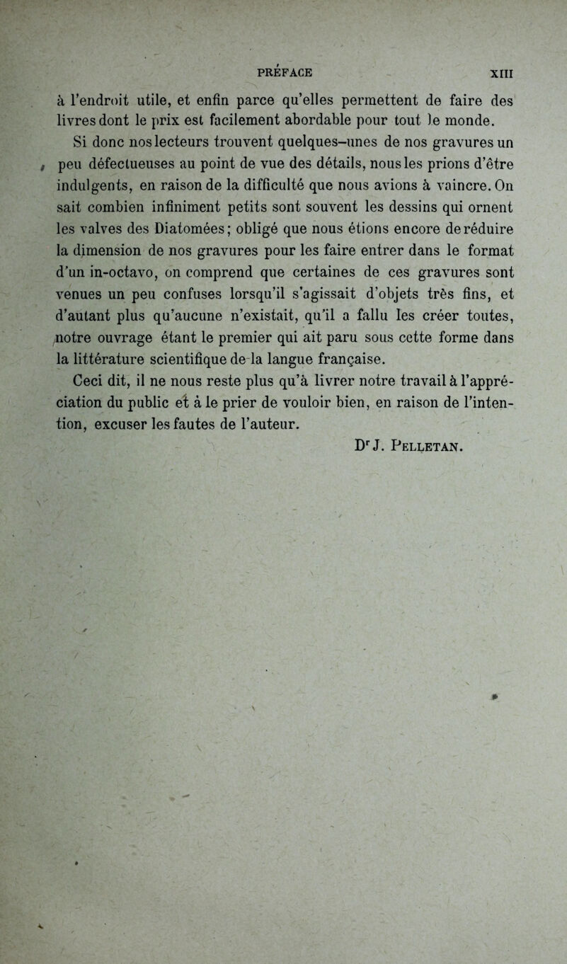 à l’endroit utile, et enfin parce qu’elles permettent de faire des livres dont le prix est facilement abordable pour tout le monde. Si donc nos lecteurs trouvent quelques-unes de nos gravures un t peu défectueuses au point de vue des détails, nous les prions d’être indulgents, en raison de la difficulté que nous avions à vaincre. On sait combien infiniment petits sont souvent les dessins qui ornent les valves des Diatomées; obligé que nous étions encore de réduire la dimension de nos gravures pour les faire entrer dans le format d’un in-octavo, on comprend que certaines de ces gravures sont venues un peu confuses lorsqu’il s’agissait d’objets très fins, et d’autant plus qu’aucune n’existait, qu’il a fallu les créer toutes, notre ouvrage étant le premier qui ait paru sous cette forme dans la littérature scientifique de la langue française. Ceci dit, il ne nous reste plus qu’à livrer notre travail à l’appré- ciation du public eî à le prier de vouloir bien, en raison de l’inten- tion, excuser les fautes de l’auteur. DrJ. Pelletan.