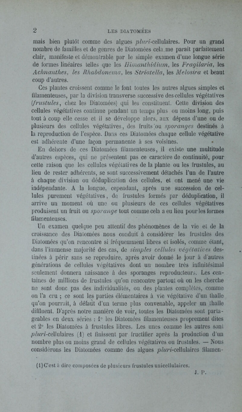 mais bien plutôt comme des algues p/ttn-cellulaires. Pour un grand nombre de familles et de genres de Diatomées cela.me paraît parfaitement clair, manifeste et démontrable par le simple examen d’une longue série de formes linéaires telles que les Himanthidium, les Fragilaria, les Achnanthes, les Rhabdonema, les Striatella, les Melosira et beaut coup d’autres. Ces plantes croissent comme le font toutes les autres algues simples et filamenteuses, par la division transverse successive des cellules végétatives (frustules, chez les Diatomées) qui les constituent. Cette division des cellules végétatives continue pendant un temps plus ou moins long, puis tout à coup elle cesse et il se développe alors, aux dépens d’une ou de plusieurs des cellules végétatives, des fruits'ou sporanges destinés à la reproduction de l’espèce. Dans ces Diatomées chaque cellule végétative est adhérente d’une façon permanente à ses voisines. En dehors de ces Diatomées filamenteuses, il existe une multitude d’autres espèces, qui ne présentent pas ce caractère de continuité, pour cette raison que les cellules végétatives de la plante ou les frustules, au lieu de rester adhérents, se sont successivement détachés l’un de l’autre à chaque division ou déduplication des cellules, et ont mené une vie indépendante. A la longue, cependant, après une succession de cel- lules purement végétatives, de frustules formés par déduplication, il arrive un moment où une ou plusieurs de ces cellules végétatives produisent un fruit ou sporange tout comme cela a eu lieu pour les formes filamenteuses. Un examen quelque peu attentif des phénomènes de la vie et de la croissance des Diatomées nous conduit' à considérer les frustules des Diatomées qu’on rencontre si fréquemment libres et isolés, comme étant, dans l’immense majorité des cas, de simples cellules végétatives des- tinées à périr sans se reproduire, après avoir donné le jour à d’autres générations de cellules végétatives dont un nombre très infinitésimal seulement donnera naissance à des sporanges reproducteurs. Les cen- taines de millions de frustules qu’on rencontre partout où on les cherche ne sont donc pas des individualités, ou des plantes complètes, comme on l’a cru ; ce sont les parties élémentaires à vie végétative d’un thalle qu’on pourrait, à défaut d’un terme plus convenable, appeler un thalle diffiuent. D’après notre manière de voir, toutes les Diatomées sont parta- geables en deux séries : 1° les Diatomées filamenteuses proprement dites et 2° les Diatomées à frustules libres. Les unes comme les autres sont plur/-cellulaires (1) et finissent par fructifier après la production d’un nombre plus ou moins grand de cellules végétatives ou frustules. — Nous considérons les Diatomées comme des algues p^n-cellulaires filamen- (1) C’est à dire composées de plusieurs frustules unicellulaires.